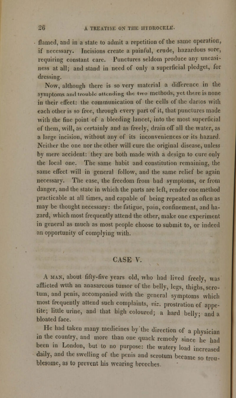 flamed, and in a state to admit a repetition of the same operation, if necessary. Incisions create a painful, crude, hazardous sore, requiring constant care. Punctures seldom produce any uneasi- ness at all; and stand in need of only a superficial pledget, for dressing. Now, although there is so very material a difference in the symptoms and trouble attending the two methods, yet there is none in their effect: the communication of the cells of the dartos with each other is so free, through every part of it, that punctures made with the fine point of a bleeding lancet, into the most superficial of them, will, as certainly and as freely, drain off all the water, as a large incision, without any of its inconveniences or its hazard. Neilher the one nor the other will cure the original disease, unless by mere accident: they are both made with a design to cure only the local one. The same habit and constitution remaining, the same effect will in general follow, and the same relief be again necessary. The ease, the freedom from bad symptoms, or from danger, and the state in which the parts are left, render one method practicable at all times, and capable of being repeated as often as may be thought necessary: the fatigue, pain, confinement, and ha- zard, which most frequently attend the other, make one experiment in general as much as most people choose to submit to, or indeed an opportunity of complying with. CASE V. A man, about fifty-five years old, who had lived freely, was afflicted wtth an anasarcous tumor of the belly, legs, thighs scro- tum, and penis, accompanied with the general symptoms which most frequently attend such complaints, viz. prostration of appe- tite; little urine, and that high coloured; a hard belly; and a bloated face. He had taken many medicines bj'the direction of a physician in the country, and more than one quack remedy since he had been in London, but to no purpose: the watery load increased daily, and the swelling of the penis and scrotum became so trou- blesome, as to prevent his wearing breeches