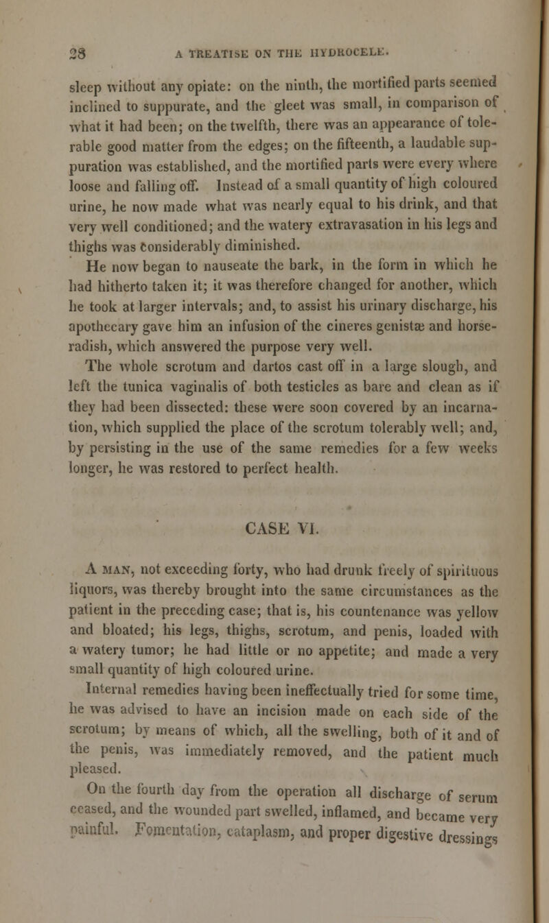 sleep without any opiate: on the ninth, the mortified parts seemed inclined to suppurate, and the gleet was small, in comparison of what it had been; on the twelfth, there was an appearance of tole- rable good matter from the edges; on the fifteenth, a laudable sup- puration was established, and the mortified parts were every where loose and falling off. Instead of a small quantity of high coloured urine, he now made what was nearly equal to his drink, and that very well conditioned; and the watery extravasation in his legs and thighs was Considerably diminished. He now began to nauseate the bark, in the form in which he had hitherto taken it; it was therefore changed for another, which he took at larger intervals; and, to assist his urinary discharge, his apothecary gave him an infusion of the cineres genistas and horse- radish, which answered the purpose very well. The whole scrotum and dartos cast off in a large slough, and left the tunica vaginalis of both testicles as bare and clean as if they had been dissected: these were soon covered by an incarna- tion, which supplied the place of the scrotum tolerably well; and, by persisting in the use of the same remedies for a few weeks longer, he was restored to perfect health. CASE VI. A man, not exceeding forty, who had drunk freely of spirituous liquors, was thereby brought into the same circumstances as the patient in the preceding case; that is, his countenance was yellow and bloated; his legs, thighs, scrotum, and penis, loaded with a watery tumor; he had little or no appetite; and made a very small quantity of high coloured urine. Internal remedies having been ineffectually tried for some time he was advised to have an incision made on each side of the scrotum; by means of which, all the swelling, both of it and of the penis, was immediately removed, and the patient much pleased. On the fourth day from the operation all discharge of serum ceased, and the wounded part swelled, inflamed, and became very painful. Fomentation, cataplasm, and proper digestive dressings