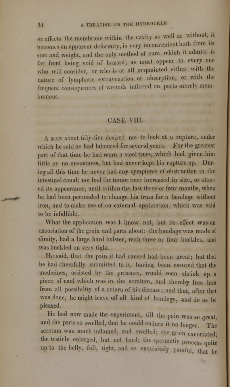 or affects the membrane within the cavity as well as without, it becomes an apparent deformity, is very inconvenient both from its size and weight, and the only method of cure which it admits is far from being void of hazard; as must appear to every one who will consider, or who is at all acquainted either with the nature of lymphatic extravasation or absorption, or with the frequent consequences of wounds inflicted on parts merely mem- branous. CASE VIII. A man about fifty-five desired me to look at a rupture, under which he said he had laboured for several years. For the greatest part of that time he had worn a steel truss, which had given him little or no uneasiness, but had never kept his rupture up. Dur- ing all this time he never had any symptoms of obstruction in the intestinal canal; nor had the tumor ever increased in size, or alter- ed its appearance, until within the last three or four months, when he had been persuaded to change his truss for a bandage without iron, and to make use of an external application, which was said to be infallible. What the application was I know not; but its effect was an excoriation of the groin and parts about: the bandage was made of ■dimity, had a large hard bolster, with three or four buckles, and was buckled on very tight. He said, that the pain it had caused had been great; but that he had cheerfully submitted to it, having been assured that the medicines, assisted by the pressure, would soon shrink up a piece of caul which was in the scrotum, and thereby free him from all possibility of a return of his disease; and that after that was done, he might leave off all kind of bandage, and do as he pleased. He had now made the experiment, till the pain was so great, and the parts so swelled, that he could endure it no longer. The scrotum was much inflamed, and swelled; the groin excoriated- the testicle enlarged, but not hard; the spermatic process quite up to the belly, full, tight, and so exquisitely painful that he