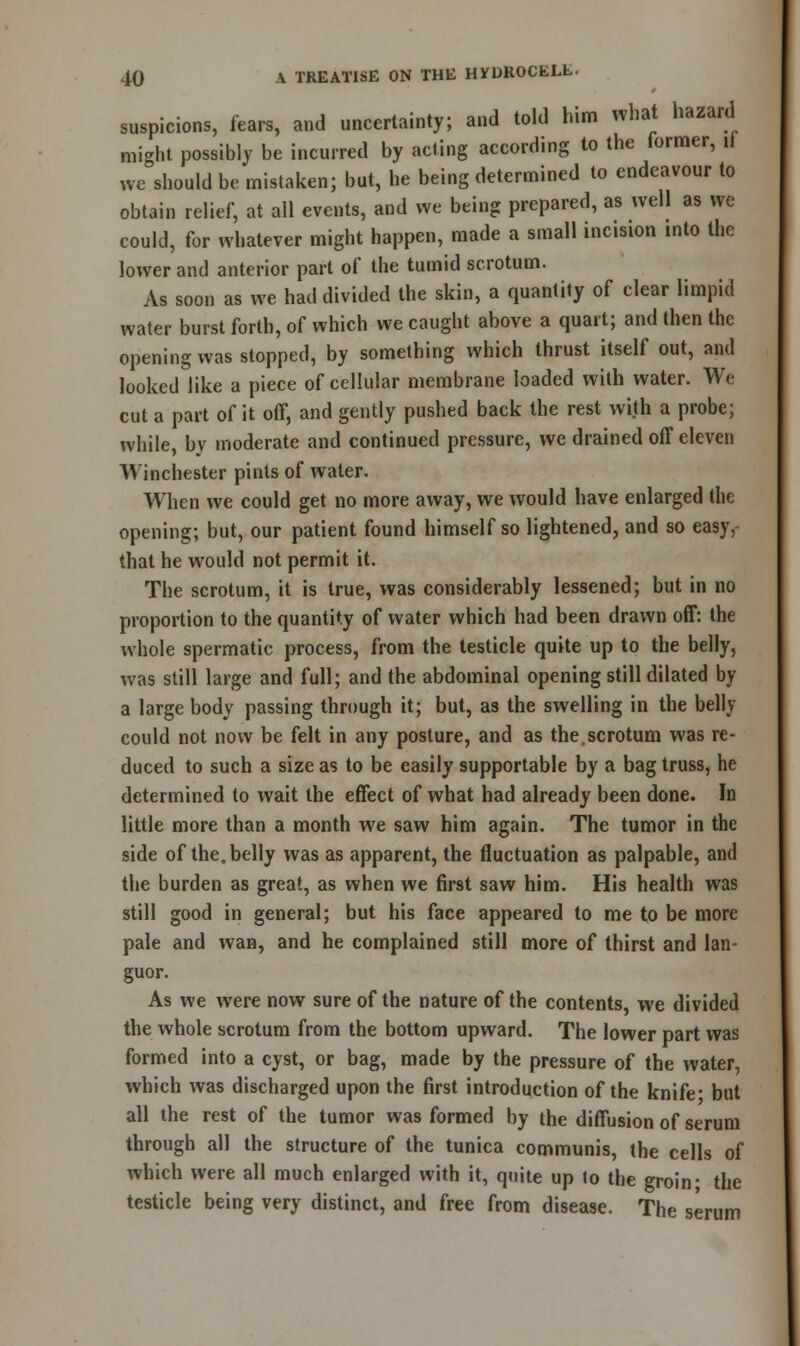 suspicions, fears, and uncertainty; and told him what hazard might possibly be incurred by acting according to the former, if we should be mistaken; but, he being determined to endeavour to obtain relief, at all events, and we being prepared, as well as we could, for whatever might happen, made a small incision into the lower and anterior part of the tumid scrotum. As soon as we had divided the skin, a quantity of clear limpid water burst forth, of which we caught above a quart; and then the opening was slopped, by something which thrust itself out, and looked like a piece of cellular membrane loaded with water. We cut a part of it off, and gently pushed back the rest with a probe; while, bv moderate and continued pressure, we drained off eleven Winchester pints of water. When we could get no more away, we would have enlarged the opening; but, our patient found himself so lightened, and so easy, that he would not permit it. The scrotum, it is true, was considerably lessened; but in no proportion to the quantity of water which had been drawn off: the whole spermatic process, from the testicle quite up to the belly, was still large and full; and the abdominal opening still dilated by a large body passing through it; but, as the swelling in the belly could not now be felt in any posture, and as the scrotum was re- duced to such a size as to be easily supportable by a bag truss, he determined to wait the effect of what had already been done. In little more than a month we saw him again. The tumor in the side of the. belly was as apparent, the fluctuation as palpable, and the burden as great, as when we first saw him. His health was still good in general; but his face appeared to me to be more pale and wan, and he complained still more of thirst and lan- guor. As we were now sure of the nature of the contents, we divided the whole scrotum from the bottom upward. The lower part was formed into a cyst, or bag, made by the pressure of the water, which was discharged upon the first introduction of the knife- but all the rest of the tumor was formed by the diffusion of serum through all the structure of the tunica communis, the cells of which were all much enlarged with it, quite up to the groin- the testicle being very distinct, and free from disease. The serum