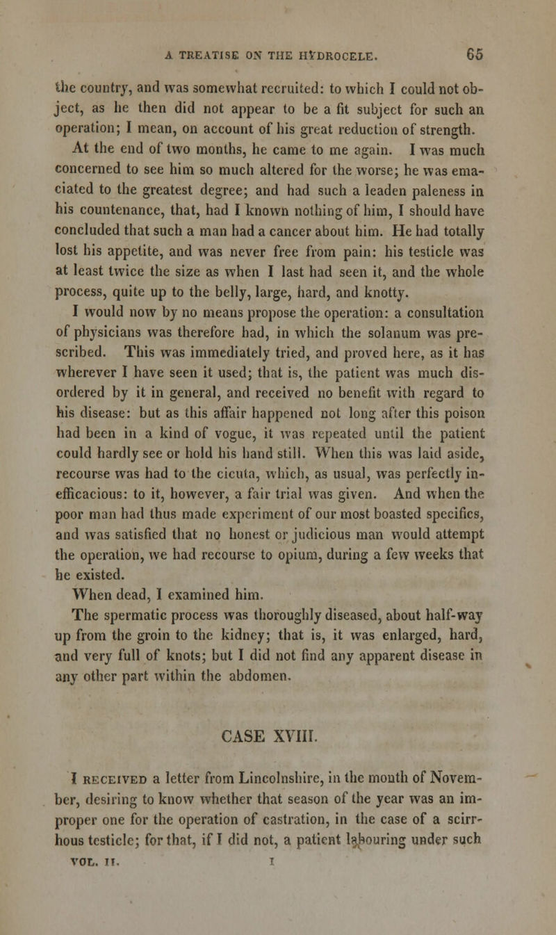 the country, and was somewhat recruited: to which I could not ob- ject, as he then did not appear to be a fit subject for such an operation; I mean, on account of his great reduction of strength. At the end of two months, he came to me again. I was much concerned to see him so much altered for the worse; he was ema- ciated to the greatest degree; and had such a leaden paleness in his countenance, that, had I known nothing of him, I should have concluded that such a man had a cancer about him. He had totally lost his appetite, and was never free from pain: his testicle was at least twice the size as when I last had seen it, and the whole process, quite up to the belly, large, hard, and knotty. I would now by no means propose the operation: a consultation of physicians was therefore had, in which the solanum was pre- scribed. This was immediately tried, and proved here, as it has wherever I have seen it used; that is, the patient was much dis- ordered by it in general, and received no benefit with regard to his disease: but as this affair happened not long after this poison had been in a kind of vogue, it was repeated until the patient could hardly see or hold his hand still. When this was laid aside, recourse was had to the cicuta, which, as usual, was perfectly in- efficacious: to it, however, a fair trial was given. And when the poor man had thus made experiment of our most boasted specifics, and was satisfied that no honest or judicious man would attempt the operation, we had recourse to opium, during a few weeks that he existed. When dead, I examined him. The spermatic process was thoroughly diseased, about half-way up from the groin to the kidney; that is, it was enlarged, hard, and very full of knots; but I did not find any apparent disease in any other part within the abdomen. CASE XVIII. I received a letter from Lincolnshire, in the month of Novem- ber, desiring to know whether that season of the year was an im- proper one for the operation of castration, in the case of a scirr- hous testicle; for that, if I did not, a patient labouring under such vol. II. i