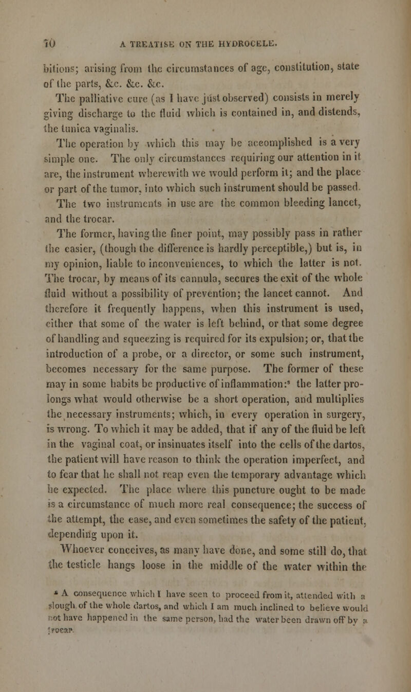 bilious; arising from the circumstances of age, constitution, state of the parts, &.c. &c. &c. The palliative cure (as 1 have just observed) consists in merely giving discharge to the fluid which is contained in, and distends, the tunica vaginalis. The operation by which this may be accomplished is a very simple one. The only circumstances requiring our attention in it are, the instrument wherewith we would perform it; and the place or part of the tumor, into which such instrument sbould be passed The two instruments in use are the common bleeding lancet, and the trocar. The former, having the finer point, may possibly pass in rather the easier, (though the difference is hardly perceptible,) but is, in my opinion, liable to inconveniences, to which the latter is not. The trocar, by means of its cannula, secures the exit of the whole fluid without a possibility of prevention; the lancet cannot. And therefore it frequently happens, when this instrument is used, cither that some of the water is left behind, or that some degree of handling and squeezing is required for its expulsion; or, that the introduction of a probe, or a director, or some such instrument, becomes necessary for the same purpose. The former of these may in some habits be productive of inflammation:* the latter pro- longs what would otherwise be a short operation, and multiplies the necessary instruments; which, in every operation in surgery, is wrong. To which it may be added, that if any of the fluid be left in the vaginal coat, or insinuates itself into the cells of the dartos, the patient will have reason to think the operation imperfect, and to fear that he shall not reap even the temporary advantage which he expected. The place where this puncture ought to be made is a circumstance of much more real consequence; the success of the attempt, the ease, and even sometimes the safety of the patient, depending upon it. Whoever conceives, as many have done, and some still do, that the testicle hangs loose in the middle of the water within the * A consequence which 1 have seen to proceed from it, attended with :i slough, of the whole dartos, and which I am much inclined to believe would tot have happened in the same person, had the water been drawn off by ;> 'rocar-