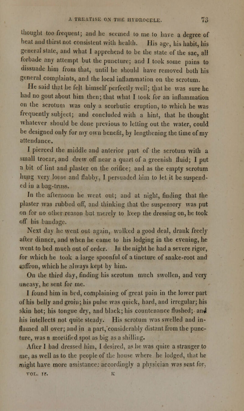 thought too frequent; and he seemed 10 me to have a degree of heat and thirst not consistent with health. His age, his habit, his general state, and what I apprehend to be the state of the sac, all forbade any attempt but the puncture; and I took some pains to dissuade him from that, until he should have removed both his general complaints, and (he local inflammation on the scrotum. He said that he felt himself perfectly well; that he was sure he had no gout about him then; that what I took for an inflammation on the scrotum was only a scorbutic eruption, to which he was frequently subject; and concluded with a hint, that bethought whatever should be done previous to letting out the water, could be designed only for my own benefit, by lengthening the time of my attendance. I pierced the middle and anterior part of the scrotum with a small trocar, and drew off near a quart of a greenish fluid; I put a bit of lint and plaster on the orifice: and as the empty scrotum hung very loose and flabby, I persuaded him to let it be suspend- ed in a bag-truss. In the afternoon he went out; and at night, finding that the plaster was rubbed off, and thinking that the suspensory was put on for no other reason but merely to keep the dressing on, he took off his bandage. Next day ho went out again, walked a good deal, drank freely after dinner, and when he came to his lodging in the evening, he went to bed much out of order. In the night he had a severe rigor, for which he took a large spoonful of a tincture of snake-root and saffron, which he always kept by him. On the third day, finding his scrotum much swollen, and very uneasy, he sent for me. I found him in bed, complaining of great pain in the lower part of his belly and groin; his pulse was quick, hard, and irregular; his skin hot; his tongue dry, and black; his countenance flushed; and his intellects not quite steady. His scrotum was swelled and in- flamed all over; and in a part, considerably distant from the punc- ture, was a moriifkd spot as big as a shilling. After I had dressed him, I desired, as he was quite a stranger to me, as well as to the people of the house where he lodged, that he might have more assistance: accordingly a physician was sent for, vor,. ir. K