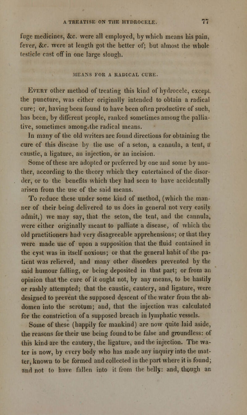 fuge medicines, &c. were all employed, by which means his pain, fever, &c. were at length got the better of; but almost the whole testicle cast off in one large slough. MEANS FOR A RADICAL CURE. Every other method of treating this kind of hydrocele, except, the puncture, was either originally intended to obtain a radical cure; or, having been found to have been often productive of such, has been, by different people, ranked sometimes among the pallia- tive, sometimes among.the radical means. In many of the old writers are found directions for obtaining the cure of this disease by the use of a seton, a cannula, a tent, a caustic, a ligature, an injection, or an incision. Some of these are adopted or preferred by one and some by ano- ther, according to the theory which they entertained of the disor- der, or to the benefits which they had seen to have accidental!} arisen from the use of the said means. To reduce these under some kind of method, (which the man- ner of their being delivered to us does in general not very easily admit,) we may say, that the seton, the tent, and the cannula, were either originally meant to palliate a disease, of which the old practitioners had very disagreeable apprehensions; or that they were made use of upon a supposition that the fluid contained in the cyst was in itself noxious; or that the general habit of the pa- tient was relieved, and many other disorders prevented by the said humour falling, or being deposited in that part; or from an opinion that the cure of it ought not, by any means, to be hastily or rashly attempted; that the caustic, cautery, and ligature, were designed to prevent the supposed descent of the water from the ab- domen into the scrotum; and, that the injection was calculated for the constriction of a supposed breach in lymphatic vessels. Some of these (happily for mankind) are now quite laid aside, the reasons for their use being found to be false and groundless: of this kind are the cautery, the ligature, and the injection. The wa- ter is now, by every body who has made any inquiry into the mat- ter, known to be formed and collected in the part where it is found; and not to have fallen into it from the belly: and, though an