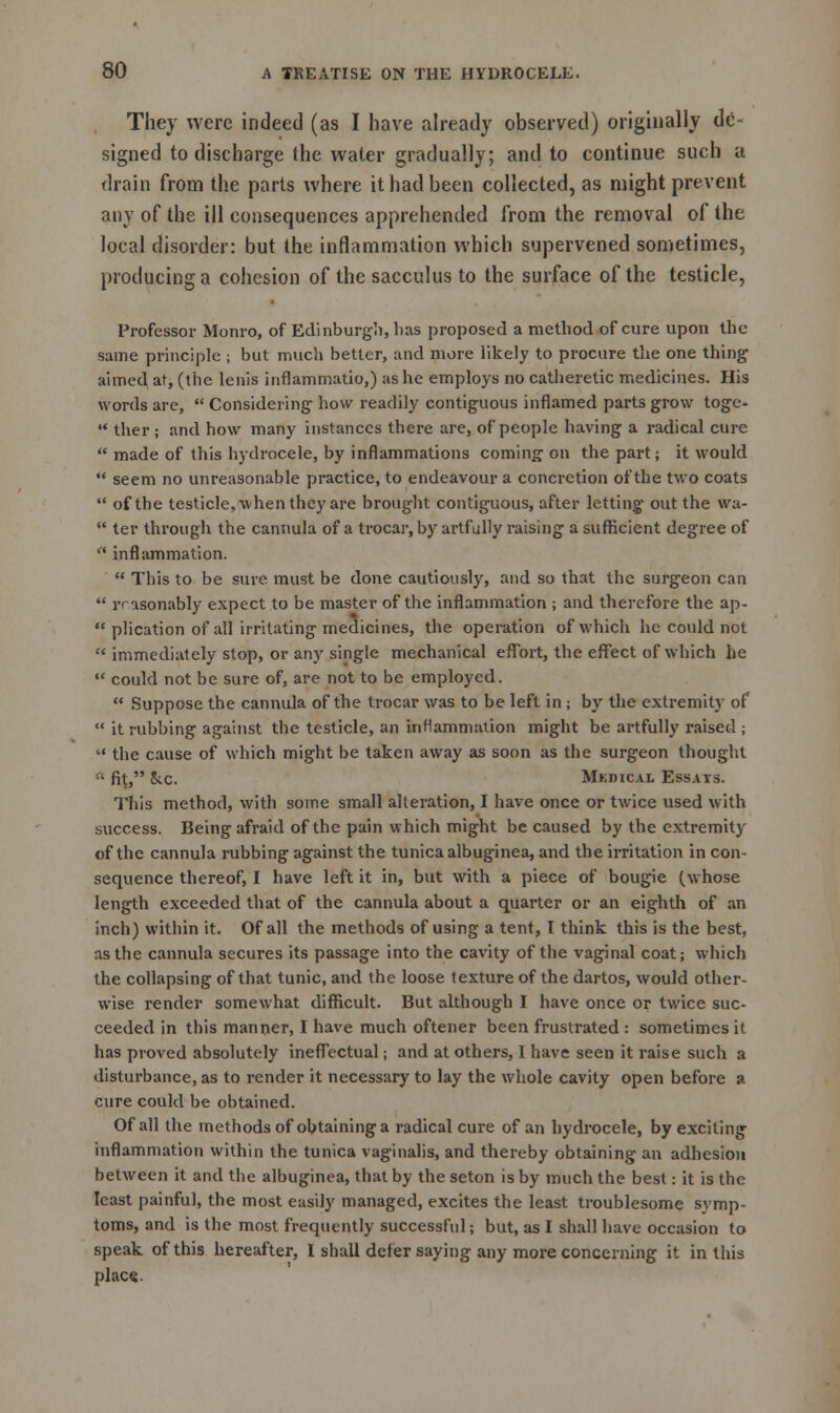 They were indeed (as I have already observed) originally de- signed to discharge the water gradually; and to continue such a drain from the parts where it had been collected, as might prevent any of the ill consequences apprehended from the removal of the local disorder: but the inflammation which supervened sometimes, producing a cohesion of the sacculus to the surface of the testicle, Professor Monro, of Edinburgh, has proposed a method of cure upon the same principle ; but much better, and more likely to procure the one thing aimed at, (the lenis infiammatio,) as he employs no catheretic medicines. His words are,  Considering how readily contiguous inflamed parts grow toge-  ther ; and how many instances there are, of people having a radical cure  made of this hydrocele, by inflammations coming on the part; it would  seem no unreasonable practice, to endeavour a concretion of the two coats  of the testicle, when they are brought contiguous, after letting out the wa-  ter through the cannula of a trocar, by artfully raising a sufficient degree of  inflammation.  This to be sure must be done cautiously, and so that the surgeon can  rrasonably expect to be master of the inflammation ; and therefore the ap-  plication of all irritating medicines, the operation of which he could not  immediately stop, or any single mechanical effort, the effect of which he  could not be sure of, are not to be employed.  Suppose the cannula of the trocar was to be left in ; by the extremity of  it rubbing against the testicle, an inflammation might be artfully raised ;  the cause of which might be taken away as soon as the surgeon thought ■ fit, &c. Mkdical Essays. This method, with some small alteration, I have once or twice used with success. Being afraid of the pain which might be caused by the extremity of the cannula rubbing against the tunica albuginea, and the irritation in con- sequence thereof, I have left it in, but with a piece of bougie (whose length exceeded that of the cannula about a quarter or an eighth of an inch) within it. Of all the methods of using a tent, I think this is the best, as the cannula secures its passage into the cavity of the vaginal coat; which the collapsing of that tunic, and the loose texture of the dartos, would other- wise render somewhat difficult. But although I have once or twice suc- ceeded in this manner, I have much oftener been frustrated : sometimes it has proved absolutely ineffectual; and at others, I have seen it raise such a disturbance, as to render it necessary to lay the whole cavity open before a cure could be obtained. Of all the methods of obtaining a radical cure of an hydrocele, by exciting inflammation within the tunica vaginalis, and thereby obtaining an adhesion between it and the albuginea, that by the seton is by much the best: it is the least painful, the most easily managed, excites the least troublesome symp- toms, and is the most frequently successful; but, as I shall have occasion to speak of this hereafter, I shall defer saying any more concerning it in this place.