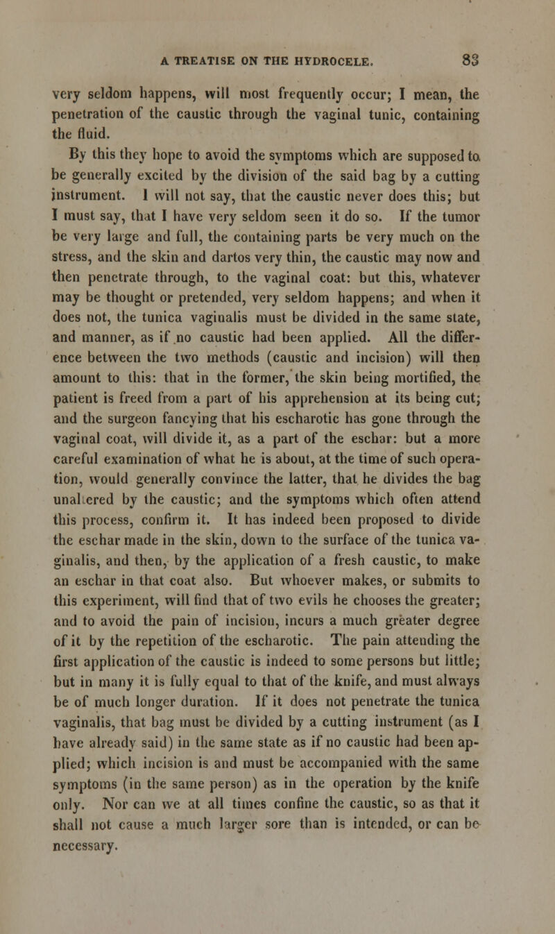 very seldom happens, will most frequently occur; I mean, the penetration of the caustic through the vaginal tunic, containing the fluid. By this they hope to avoid the symptoms which are supposed to be generally excited by the division of the said bag by a cutting instrument. 1 will not say, that the caustic never does this; but I must say, that I have very seldom seen it do so. If the tumor be very large and full, the containing parts be very much on the stress, and the skin and dartos very thin, the caustic may now and then penetrate through, to the vaginal coat: but this, whatever may be thought or pretended, very seldom happens; and when it does not, the tunica vaginalis must be divided in the same state, and manner, as if no caustic had been applied. All the differ- ence between the two methods (caustic and incision) will then amount to this: that in the former, the skin being mortified, the patient is freed from a part of his apprehension at its being cut; and the surgeon fancying that his escharotic has gone through the vaginal coat, will divide it, as a part of the eschar: but a more careful examination of what he is about, at the time of such opera- tion, would generally convince the latter, that he divides the bag unaltered by the caustic; and the symptoms which often attend this process, confirm it. It has indeed been proposed to divide the eschar made in the skin, down to the surface of the tunica va- ginalis, and then, by the application of a fresh caustic, to make an eschar in that coat also. But whoever makes, or submits to this experiment, will find that of two evils he chooses the greater; and to avoid the pain of incision, incurs a much greater degree of it by the repetition of the escharotic. The pain attending the first application of the caustic is indeed to some persons but little; but in many it is fully equal to that of the knife, and must always be of much longer duration. If it does not penetrate the tunica vaginalis, that bag must be divided by a cutting instrument (as I have already said) in the same state as if no caustic had been ap- plied; which incision is and must be accompanied with the same symptoms (in the same person) as in the operation by the knife only. Nor can we at all times confine the caustic, so as that it shall not cause a much larger sore than is intended, or can be necessary.