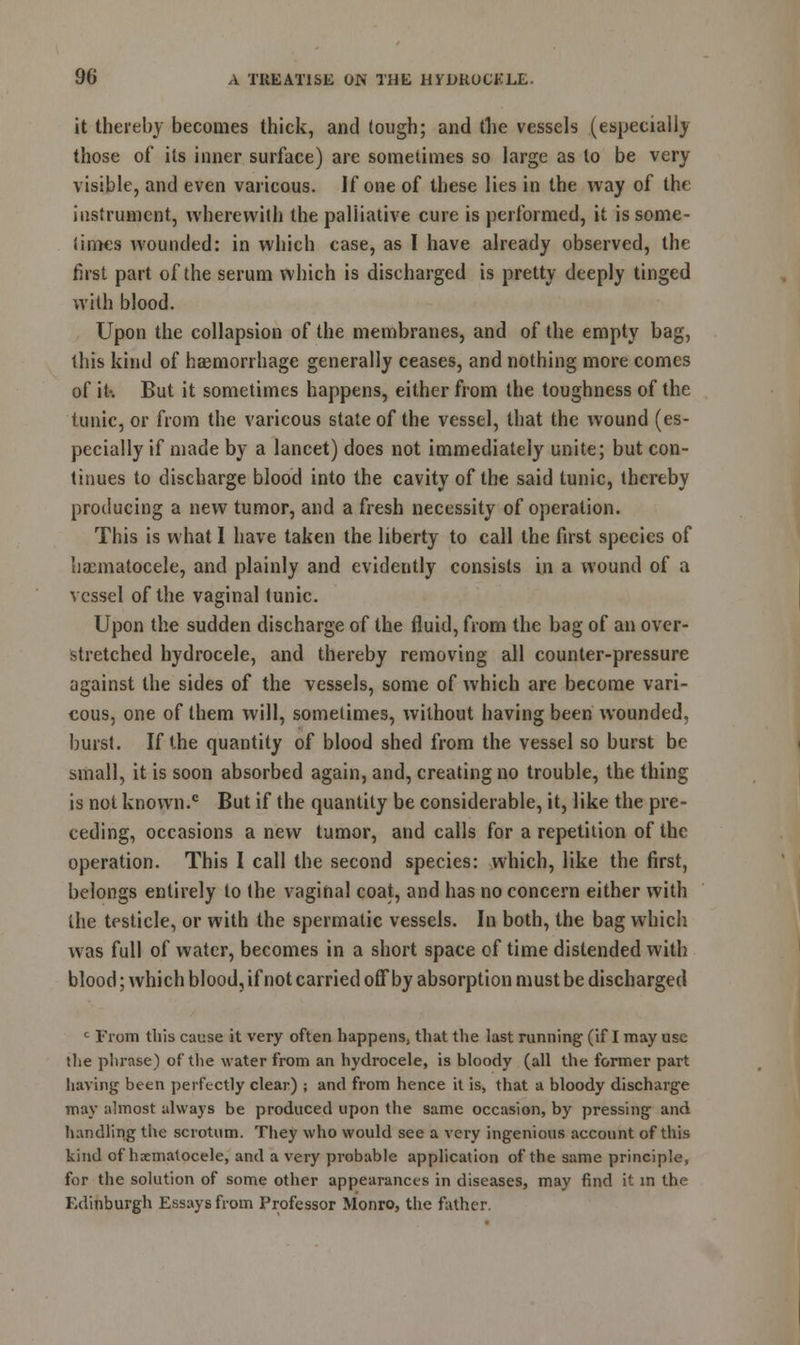 it thereby becomes thick, and tough; and the vessels (especially those of its inner surface) are sometimes so large as to be very visible, and even varicous. If one of these lies in the way of the instrument, wherewith the palliative cure is performed, it is some- limes wounded: in which case, as I have already observed, the first part of the serum which is discharged is pretty deeply tinged with blood. Upon the collapsion of the membranes, and of the empty bag, this kind of haemorrhage generally ceases, and nothing more comes of it-. But it sometimes happens, either from the toughness of the tunic, or from the varicous state of the vessel, that the wound (es- pecially if made by a lancet) does not immediately unite; but con- tinues to discharge blood into the cavity of the said tunic, thereby producing a new tumor, and a fresh necessity of operation. This is what I have taken the liberty to call the first species of hxmatocele, and plainly and evidently consists in a wound of a vessel of the vaginal tunic. Upon the sudden discharge of the fluid, from the bag of an over- stretched hydrocele, and thereby removing all counter-pressure against the sides of the vessels, some of which are become vari- eous, one of them will, sometimes, without having been wounded, burst. If the quantity of blood shed from the vessel so burst be small, it is soon absorbed again, and, creating no trouble, the thing is not known.c But if the quantity be considerable, it, like the pre- ceding, occasions a new tumor, and calls for a repetition of the operation. This I call the second species: which, like the first, belongs entirely to the vaginal coat, and has no concern either with the testicle, or with the spermatic vessels. In both, the bag which was full of water, becomes in a short space of time distended with blood; which blood, if not carried off by absorption must be discharged c From this cause it very often happens, that the last running (if I may use the phrase) of the water from an hydrocele, is bloody (all the former part having been perfectly clear) ; and from hence it is, that a bloody discharge may almost always be produced upon the same occasion, by pressing and handling the scrotum. They who would see a very ingenious account of this kind of hxmatocele, and a very probable application of the same principle, for the solution of some other appearances in diseases, may find it in the Edinburgh Essays from Professor Monro, the father.