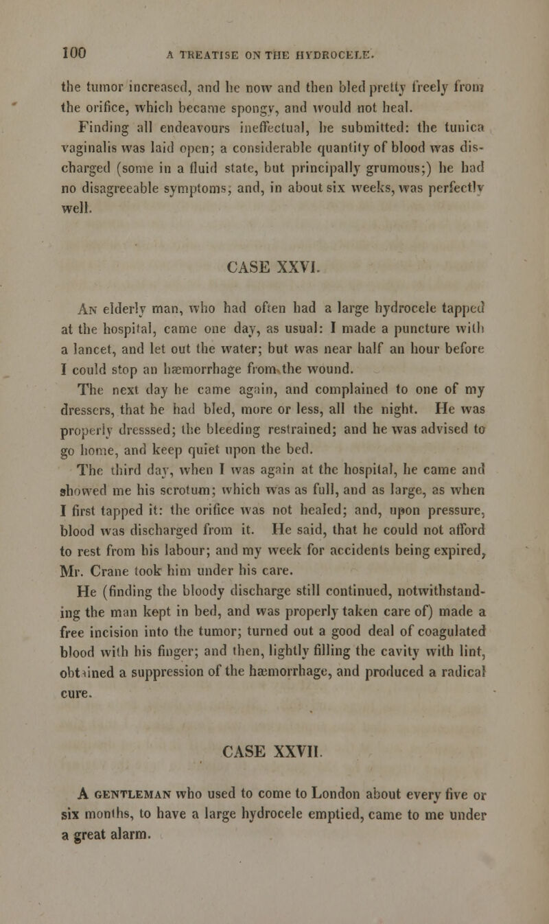 the tumor increased, and he now and then bled pretty freely from the orifice, which became spongy, and would not heal. Finding all endeavours ineffectual, he submitted: the tunica vaginalis was laid open; a considerable quantity of blood was dis- charged (some in a fluid state, but principally grumous;) he had no disagreeable symptoms, and, in about six weeks, was perfectly well. CASE XXVI. An elderly man, who had often had a large hydrocele tapped at the hospital, came one day, as usual: I made a puncture with a lancet, and let out the water; but was near half an hour before I could stop an haemorrhage from the wound. The next clay he came again, and complained to one of my dressers, that he had bled, more or less, all the night. He was properly dresssed; the bleeding restrained; and he was advised to go home, and keep quiet upon the bed. The third day, when I was again at the hospital, he came and showed me his scrotum; which was as full, and as large, as when I first tapped it: the orifice was not healed; and, upon pressure, blood was discharged from it. He said, that he could not afford to rest from his labour; and my week for accidents being expired, Mr. Crane took him under his care. He (finding the bloody discharge still continued, notwithstand- ing the man kept in bed, and was properly taken care of) made a free incision into the tumor; turned out a good deal of coagulated blood with bis finger; and then, lightly filling the cavity with lint, obtained a suppression of the haemorrhage, and produced a radical cure. CASE XXVII. A gentleman who used to come to London about every five or six months, to have a large hydrocele emptied, came to me under a great alarm.