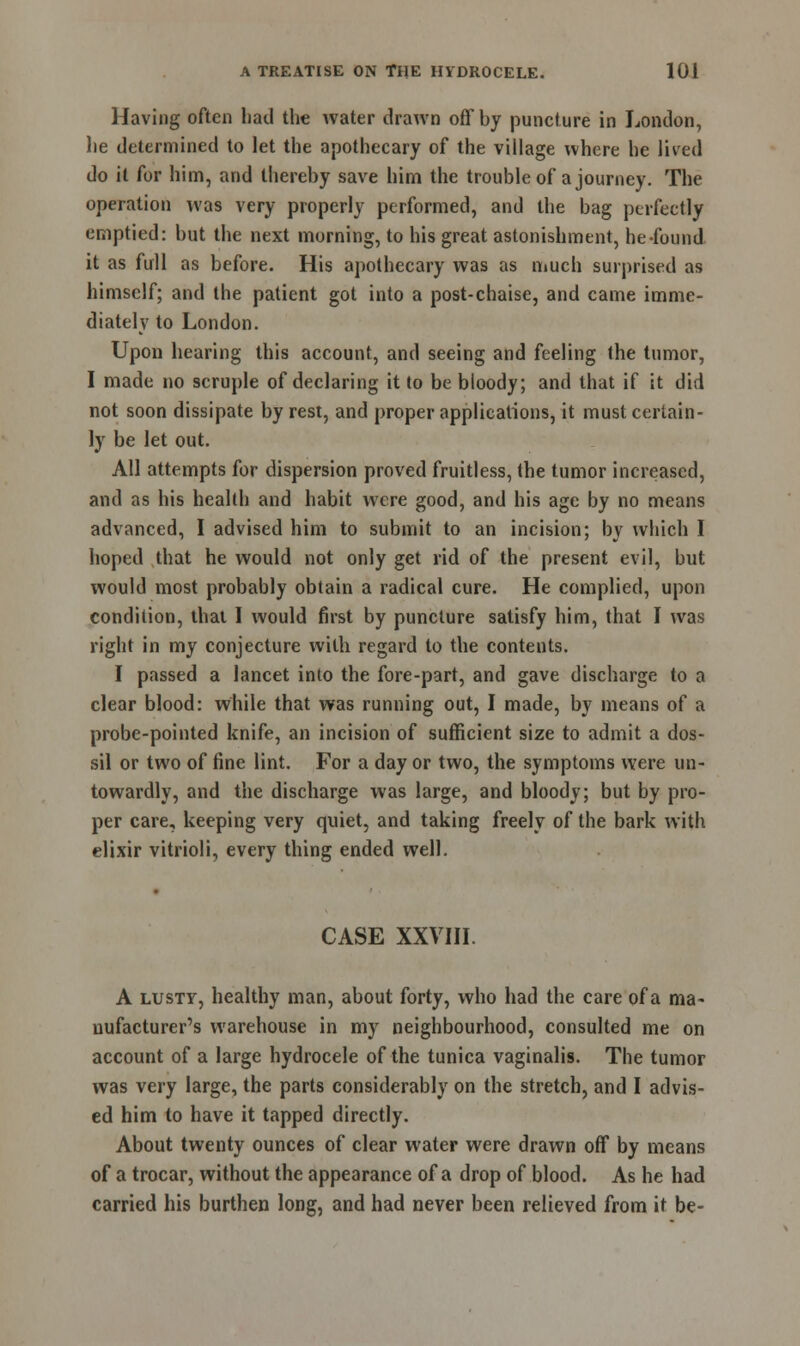 Having often had the water drawn off by puncture in London, he determined to let the apothecary of the village where he lived do it for him, and thereby save him the trouble of a journey. The operation was very properly performed, and the bag perfectly emptied: but the next morning, to his great astonishment, he found it as full as before. His apothecary was as much surprised as himself; and the patient got into a post-chaise, and came imme- diately to London. Upon hearing this account, and seeing and feeling (he tumor, I made no scruple of declaring it to be bloody; and that if it did not soon dissipate by rest, and proper applications, it must certain- ly be let out. All attempts for dispersion proved fruitless, the tumor increased, and as his health and habit were good, and his age by no means advanced, I advised him to submit to an incision; by which I hoped that he would not only get rid of the present evil, but would most probably obtain a radical cure. He complied, upon condition, that I would first by puncture satisfy him, that I was right in my conjecture with regard to the contents. I passed a lancet into the fore-part, and gave discharge to a clear blood: while that was running out, I made, by means of a probe-pointed knife, an incision of sufficient size to admit a dos- sil or two of fine lint. For a day or two, the symptoms were un- towardly, and the discharge was large, and bloody; but by pro- per care, keeping very quiet, and taking freely of the bark with elixir vitrioli, every thing ended well. CASE XXVIII. A lusty, healthy man, about forty, who had the care of a ma- nufacturer's warehouse in my neighbourhood, consulted me on account of a large hydrocele of the tunica vaginalis. The tumor was very large, the parts considerably on the stretch, and I advis- ed him to have it tapped directly. About twenty ounces of clear water were drawn off by means of a trocar, without the appearance of a drop of blood. As he had carried his burthen long, and had never been relieved from it be-