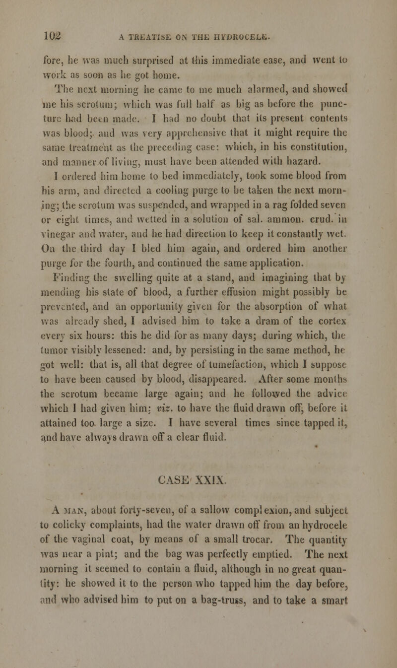 fore, he was much surprised at this immediate ease, and went lo work as soon as lie got home. The next morning lie came to me much alarmed, and showed me his scrotum; which was full half as big as before the punc- ture had bcui made. I had no doubt that its present contents was blood;, and was very apprehensive that it might require the same treatment as the preceding ease: which, in his constitution, and manner of living, must have been attended with hazard. I ordered him home to bed immediately, took some blood from his arm, and directed a cooling purge to be taken the next morn- ing; the scrotum was suspended, and wrapped in a rag folded seven or eight times, and wetted in a solution of sal. amnion, crud. in vinegar and water, and he had direction to keep it constantly wet. On the third day I bled him again, and ordered him another purge for the fourth, and continued the same application. finding the swelling quite at a stand, and imagining that by mending his state of blood, a further effusion might possibly be prevented, and an opportunity given for the absorption of what was already shed, I advised him to take a dram of the cortex every six hours: this he did for as many days; during which, the tumor visibly lessened: and, by persisting in the same method, he got well: that is, all that degree of tumefaction, which I suppose to have been caused by blood, disappeared. After some months the scrotum became large again; and he followed the advice which I had given him: viz. to have the fluid drawn off, before it attained too- large a size. I have several times since tapped it, and have always drawn off a clear fluid. CASE XXIX. A man, about forty-seven, of a sallow complexion, and subject to colicky complaints, had the water drawn off from an hydrocele of the vaginal coat, by means of a small trocar. The quantity was near a pint; and the bag was perfectly emptied. The next morning it seemed to contain a fluid, although in no great quan- tity: he showed it to the person who tapped him the day before, and who advised him to put on a bag-truss, and to take a smart