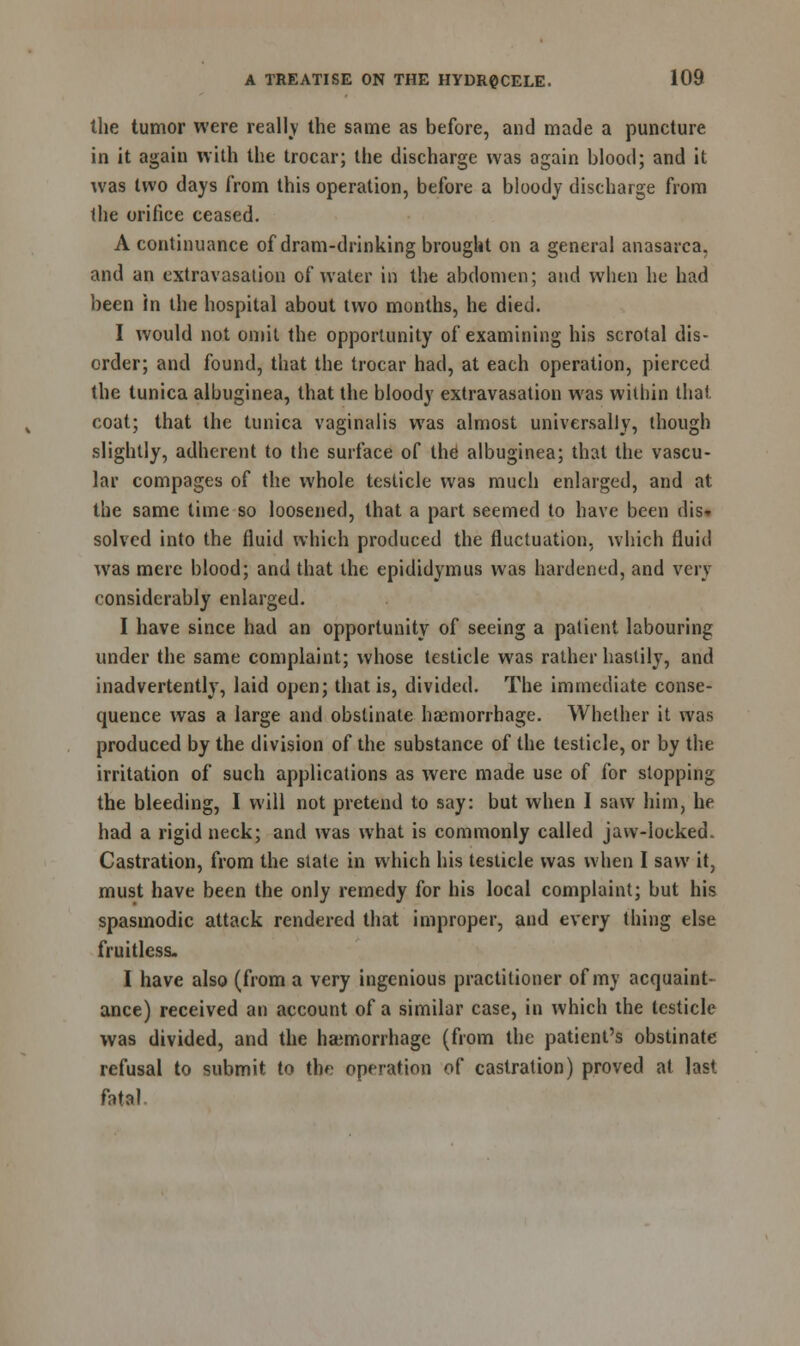 the tumor were really the same as before, and made a puncture in it again with the trocar; the discharge was again blood; and it was two days from this operation, before a bloody discharge from the orifice ceased. A continuance of dram-drinking brought on a general anasarca, and an extravasation of water in the abdomen; and when he had been in the hospital about two months, he died. I would not omit the opportunity of examining his scrotal dis- order; and found, that the trocar had, at each operation, pierced the tunica albuginea, that the bloody extravasation was within that coat; that the tunica vaginalis was almost universally, though slightly, adherent to the surface of the albuginea; that the vascu- lar compages of the whole testicle was much enlarged, and at the same time so loosened, that a part seemed to have been dis- solved into the fluid which produced the fluctuation, which fluid was mere blood; and that the epididymus was hardened, and very considerably enlarged. I have since had an opportunity of seeing a patient labouring under the same complaint; whose testicle was rather hastily, and inadvertently, laid open; that is, divided. The immediate conse- quence was a large and obstinate haemorrhage. Whether it was produced by the division of the substance of the testicle, or by the irritation of such applications as were made use of for stopping the bleeding, I will not pretend to say: but when I saw him, he had a rigid neck; and was what is commonly called jaw-locked. Castration, from the state in which his testicle was when I saw it, must have been the only remedy for his local complaint; but his spasmodic attack rendered that improper, and every thing else fruitless. I have also (from a very ingenious practitioner of my acquaint- ance) received an account of a similar case, in which the testicle was divided, and the haemorrhage (from the patient's obstinate refusal to submit to the operation of castration) proved at last fatal