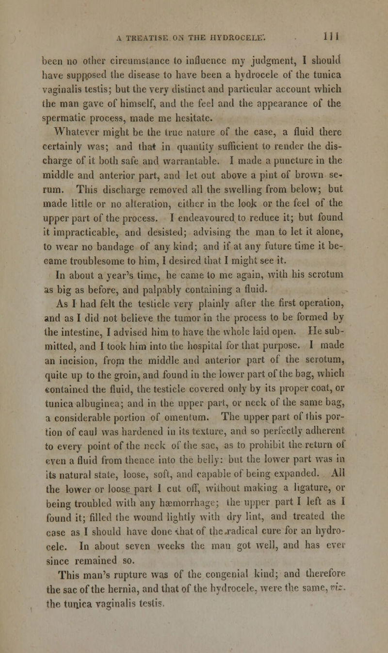 been no other circumstance to influence my judgment, I should have supp.osed the disease to have been a hydrocele of the tunica vaginalis testis; but the very distinct and particular account which the man gave of himself, and the feel and the appearance of the spermatic process, made me hesitate. Whatever might be the true nature of the case, a fluid there certainly was; and that in quantity sufficient to render the dis- charge of it both safe and warrantable. I made a puncture in the middle and anterior part, and let out above a pint of brown se- rum. This discharge removed all the swelling from below; but made little or no alteration, either in the look or the feel of the upper part of the process. I endeavoured to reduce it; but found it impracticable, and desisted; advising the man to let it alone, to wear no bandage of any kind; and if at any future time it be- came troublesome to him, I desired that I might see it. In about a year's time, he came to me again, with his scrotum as big as before, and palpably containing a fluid. As I had felt the testicle very plainly after the first operation, and as I did not believe the tumor in the process to be formed by the intestine, I advised him to have the whole laid open. He sub- mitted, and I took him into the hospital for that purpose. I made an incision, from the middle and anterior part of the scrotum, quite up to the groin, and found in the lower part of the bag, which contained the fluid, the testicle covered only by its proper coat, or tunica albuginea; and in the upper part, or neck of the same bag, a considerable portion of omentum. The upper part of this por- tion of caul was hardened in its texture, and so perfectly adherent to every point of the neck of the sac, as to prohibit the return of even a fluid from thence into the belly: but the lower part was in its natural stale, loose, soft, and capable of being expanded. All the lower or loose part I cut off, without making a ligature, or being troubled with any haemorrhage; the upper part I left as I found it; filled the wound lightly with dry lint, and treated the case as I should have done vhatof the .radical cure for an hydro- cele. In about seven weeks the man got well, and has ever since remained so. This man's rupture was of the congenial kind; and therefore the sac of the hernia, and that of the hydrocele, were the same, viz. the tunica vaginalis testis.