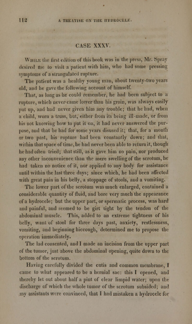 CASE XXXV. While the first edition of this book was in the press, Mr. Sprat desired fne to visit a patient with him, who had some pressing symptoms of a strangulated rupture. The patient was a healthy young man, about twenty-lwo years old, and he gave the following account of himself. That, as long as he could remember, he had been subject to a rupture, which never came lower than his groin, was always easily put up, and had never given him any trouble; that he had, when a child, worn a truss, but, either from its being ill-made, or from his not knowing how to put it on, it had never answered the pur- pose, and that he had for some years disused it; that, for a month or two past, his rupture had been constantly down; and that, within that space of time, he had never been able to return it, though he had often tried; that still, as it gave him no pain, nor produced any other inconvenience than the mere swelling of the scrotum, he had taken no notice of it, nor applied to any body for assistance until within the last three days; since which, he had been affected with great pain in his belly, a stoppage of stools, and a vomiting. The lower part of the scrotum was much enlarged, contained a considerable quantity of fluid, and bore very much the appearance of a hydrocele; but the upper part, or spermatic process, was hard and painful, and seemed to be girt light by the tendon of the abdominal muscle. This, added to an extreme tightness of his belly, want of stool for three days past, anxiety, restlessness, vomiting, and beginning hiccough, determined me to propose the operation immediately. The lad consented, and I made an incision from the upper part of the tumor, just above the abdominal opening, quite down to the bottom of the scrotum. Having carefully divided the cutis and common membrane, I came to what appeared to be a hernial sac: this I opened, and thereby let out about half a pint of clear limpid water; upon the discharge of which the whole tumor of the scrotum subsided; and my assistants were convinced, that I had mistaken a hydrocele for