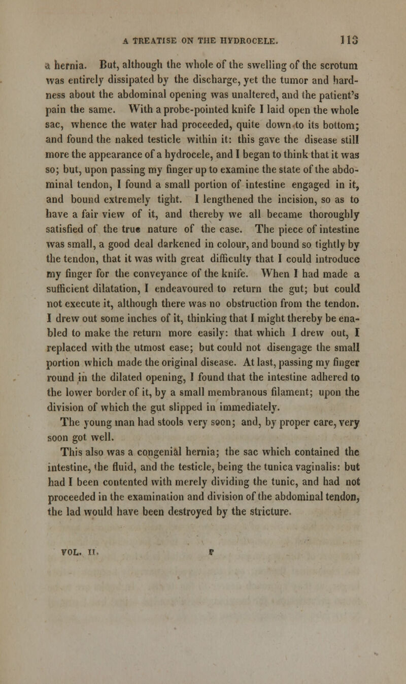 A hernia. But, although the whole of the swelling of the scrotum was entirely dissipated by the discharge, yet the tumor and hard- ness about the abdominal opening was unaltered, and the patient's pain the same. With a probe-pointed knife I laid open the whole sac, whence the water had proceeded, quite down to its bottom; and found the naked testicle within it: this gave the disease still more the appearance of a hydrocele, and I began to think that it was so; but, upon passing my finger up to examine the state of the abdo- minal tendon, I found a small portion of intestine engaged in it, and bound extremely tight. I lengthened the incision, so as to have a fair view of it, and thereby we all became thoroughly satisfied of the true nature of the case. The piece of intestine was small, a good deal darkened in colour, and bound so tightly by the tendon, that it was with great difficulty that I could introduce my finger for the conveyance of the knife. When I had made a sufficient dilatation, I endeavoured to return the gut; but could not execute it, although there was no obstruction from the tendon. I drew out some inches of it, thinking that I might thereby be ena- bled to make the return more easily: that which I drew out, I replaced with the utmost ease; but could not disengage the small portion which made the original disease. At last, passing my finger round in the dilated opening, I found that the intestine adhered to the lower border of it, by a small membranous filament; upon the division of which the gut slipped in immediately. The young man had stools very soon; and, by proper care, very soon got well. This also was a congenial hernia; the sac which contained the intestine, the fluid, and the testicle, being the tunica vaginalis: but had I been contented with merely dividing the tunic, and had not proceeded in the examination and division of the abdominal tendon, the lad would have been destroyed by the stricture. vol. it.