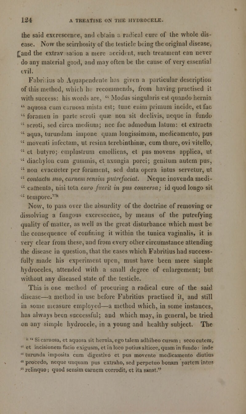 the said excrescence, and cbiain a radical cure of the whole dis- ease. Now the scirrhosity of the testicle being the original disease, £and the extrav salion a mere accident, such treatment can never do any material good, and may often be the cause of very essential evil. Fabriiius ab Aquapendente has given a particular description of this method, which he recommends, from having practised it with success: his words are,  Modus singularis est quando hernia  aquosa cum carnosa mista est; tunc enim primum incide, etfac  foramen in parte scroti quae non sit declivis, neque in fundo  scroti, sed circa medium; nee fac admodurn latum: et extracta u aqua, turundam impone quam longissimam, medicamento, pus  moventi infectam, ut resina terebinthinae, cum thure, ovi vitello,  et butyro; cmplastrum emolliens, et pus movens applica, ut  diachylon cum gummis, et axungia porci; genitum autem pus,  non evacueter per forament, sed data opera intus servetur, ut  contactu suo, carnem sensim pulrefaciat. Neque inovenda medi-  camenta, nisi tota caro fuerit in pus conversa; id quod longo sit iC tern pore. k Now, to pass over the absurdity of the doctrine of removing or dissolving a fungous excrescence, by means of the putrefying quality of matter, as well as the great disturbance which must be the consequence of confining it within the tunica vaginalis, it is very clear from these, and from every other circumstance attending the disease in question, that the cases which Fabritius had success- fully made his experiment upen, must have been mere simple hydroceles, attended with a small degree of enlargement; but without any diseased state of the testicle. This is one method of procuring a radical cure of the said disease—a method in use before Fabritius practised it, and still in some measure employed—a method which, in some instances, has always been successful; and which may, in general, be tried on any simple hydrocele, in a young and healthy subject. The »■  Si carnosa, et aquosa sit hernia, ego talem adhibeo curam ; seco cutem,  et incisionem facio exiguam, et i n loco potius altiorc, quam in fundo: inde  turunda imposita cum digestivo et pus movente medicamento diutius  procedo, neque unquam pus cxtraho, sed perpetuo bonam partem intus •** xelinquo; quod sensim carnem corrodit, et ita sanat.