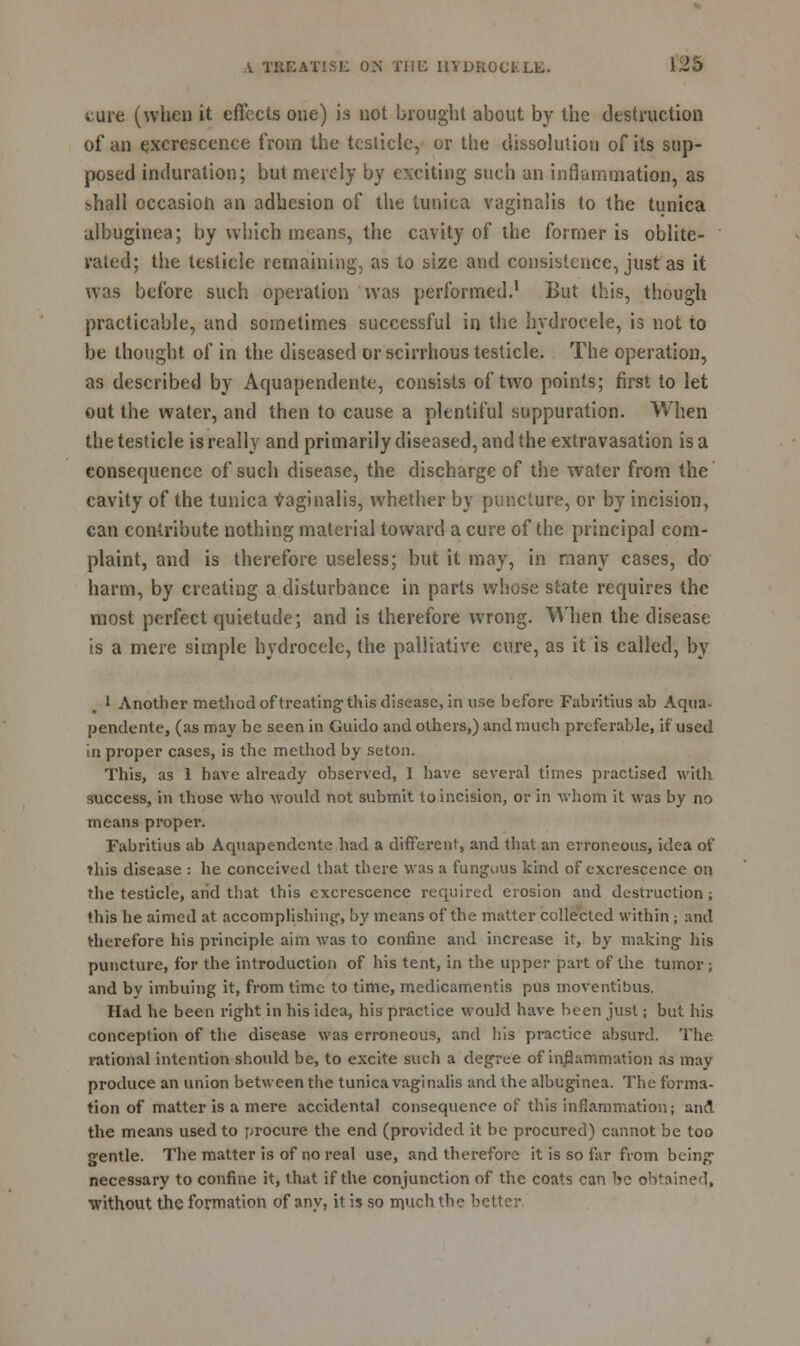 cure (when it effects one) is not brought about by the destruction of an excrescence from the testicle, or the dissolution of its sup- posed induration; but merely by exciting such an inflammation, as shall occasion an adhesion of the tunica vaginalis to the tunica ulbuginea; by which means, the cavity of the former is oblite- rated; tiie testicle remaining, as to size and consistence, just as it was before such operation was performed.1 But this, though practicable, and sometimes successful in the hydrocele, is not to be thought of in the diseased or scirrhous testicle. The operation, as described by Aquapendente, consists of two points; first to let out the water, and then to cause a plentiful suppuration. When the testicle is really and primarily diseased, and the extravasation is a consequence of such disease, the discharge of the water from the cavity of the tunica Vaginalis, whether by puncture, or by incision, can contribute nothing material toward a cure of the principal com- plaint, and is therefore useless; but it may, in many cases, do harm, by creating a disturbance in parts whose slate requires the most perfect quietude; and is therefore wrong. When the disease is a mere simple hydrocele, the palliative cure, as it is called, by 1 Another method of treating this disease, in use before Fabritius ab Aqua- pendente, (as may be seen in Guido and others,) and much preferable, if used in proper cases, is the method by seton. This, as 1 have already observed, I have several times practised with success, in those who would not submit to incision, or in whom it was by no means proper. Fabritius ab Aquapendente had a different, and that an erroneous, idea of this disease : he conceived that there was a fungous kind of excrescence on the testicle, aiid that this excrescence required erosion and destruction ; this he aimed at accomplishing', by means of the matter collected within ; and therefore his principle aim was to confine and increase it, by making- his puncture, for the introduction of his tent, in the upper part of the tumor; and by imbuing it, from time to time, medicamentis pus moventibus. Had he been right in his idea, his practice would have been just; but his conception of the disease was erroneous, and bis practice absurd. The rational intention should be, to excite such a degree of inflammation as may produce an union between the tunica vaginalis and the albuginea. The forma- tion of matter is a mere accidental consequence of this inflammation; and the means used to procure the end (provided it be procured) cannot be too gentle. The matter is of no real use, and therefore it is so far from being necessary to confine it, that if the conjunction of the coats can bo obtained, •without the formation of anv, it is so m.uch the better