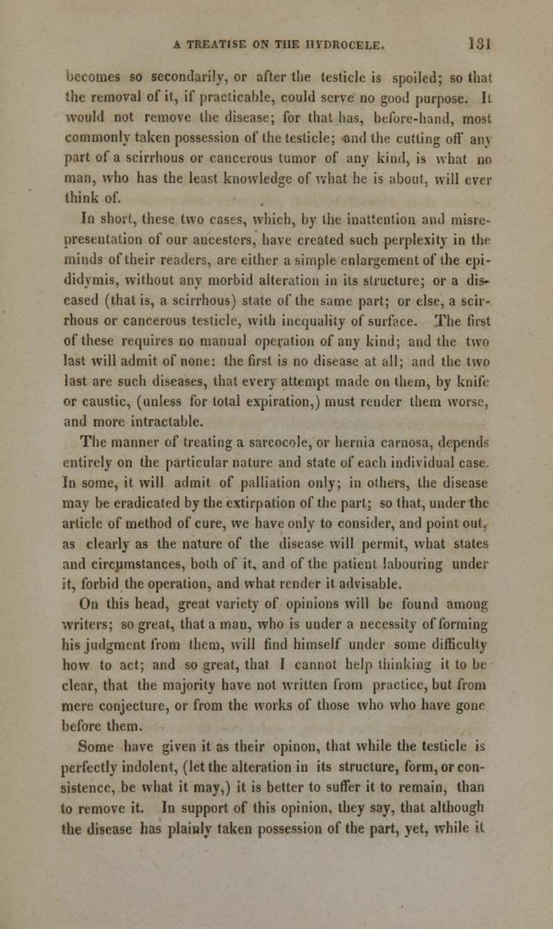 becomes so secondarily, or after the testicle is spoiled; so that the removal of it, if practicable, could serve no good purpose, i! would not remove the disease; for that has, before-hand, most commonly taken possession of the testicle; -and the cutting off an\ part of a scirrhous or cancerous tumor of any kind, is what no man, who has the least knowledge of what he is about, will ever think of. In short, these two cases, which, by the inattention and misre- presentation of our ancestors, have created such perplexity in the minds of their readers, are either a simple enlargement of the epi- didymis, without any morbid alteration in its structure; or a dis- eased (that is, a scirrhous) state of the same part; or else, a scir- rhous or cancerous testicle, with inequality of surface. The fust of these requires no manual operation of any kind; and the two last will admit of none: the first is no disease at all; and the two last are such diseases, that every attempt made on them, by knife or caustic, (unless for total expiration,) must render them worse, and more intractable. The manner of treating a sarcocole, or hernia camosa, depends entirely on the particular nature and state of each individual case. In some, it will admit of palliation only; in others, the disease may be eradicated by the extirpation of the part; so that, under the article of method of cure, we have only to consider, and point out. as clearly as the nature of the disease will permit, what states and circumstances, both of it, and of the patient labouring under it, forbid the operation, and what render it advisable. On this head, great variety of opinions will be found among writers; so great, that a man, who is under a necessity of forming his judgment from them, will find himself under some difficulty how to act; and so great, that I cannot help thinking it to be clear, that the majority have not written from practice, but from mere conjecture, or from the works of those who who have gone before them. Some have given it as their opinon, that while the testicle is perfectly indolent, (let the alteration in its structure, form, or con- sistence, be what it may,) it is better to suffer it to remain, than to remove it. In support of this opinion, they say, that although the disease has plainly taken possession of the part, yet, while it