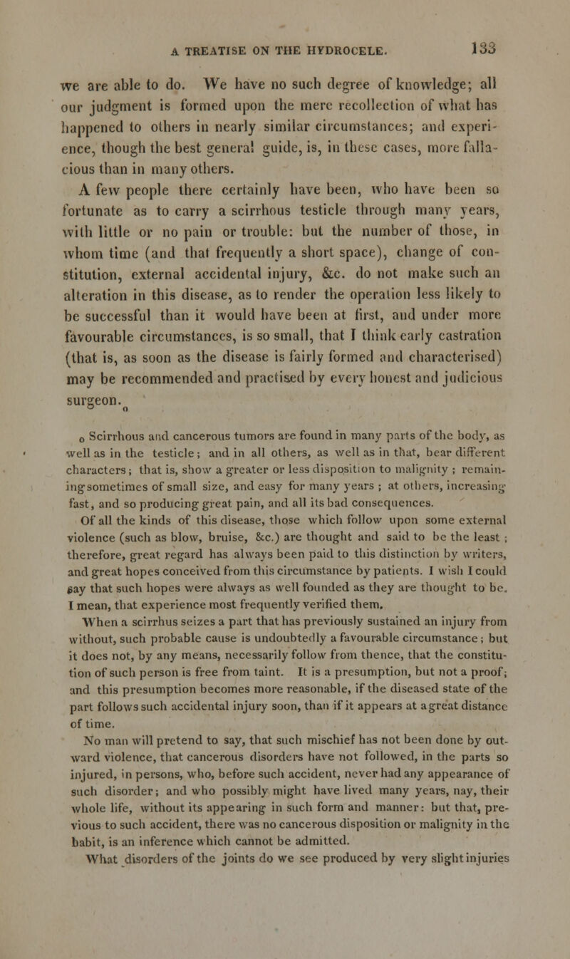 we are able to do. We have no such degree of knowledge; all our judgment is formed upon the mere recollection of what has happened to others in nearly similar circumstances; and experi- ence, though the best genera! guide, is, in these cases, more falla- cious than in many others. A few people there certainly have been, who have been so fortunate as to carry a scirrhous testicle through many years, with little or no pain or trouble: but the number of those, in whom time (and that frequently a short space), change of con- stitution, external accidental injury, &c. do not make such an alteration in this disease, as to render the operation less likely to be successful than it would have been at first, and under more favourable circumstances, is so small, that I think early castration (that is, as soon as the disease is fairly formed and characterised) may be recommended and practised by every honest and judicious surgeon. o Scirrhous and cancerous tumors are found in many parts of the body, as well as in the testicle; and in all others, as well as in that, bear different characters; that is, show a greater or less disposition to malignity ; remain- ing'sometimes of small size, and easy for many years ; at others, increasing fast, and so producing great pain, and all its bad consequences. Of all the kinds of this disease, those which follow upon some external violence (such as blow, bruise, &c.) are thought and said to be the least ; therefore, great regard has always been paid to this distinction by writers, and great hopes conceived from this circumstance by patients. I wish I could $ay that such hopes were always as well founded as they are thought to be. I mean, that experience most frequently verified them. When a scirrhus seizes a part that has previously sustained an injury from without, such probable cause is undoubtedly a favourable circumstance; but it does not, by any means, necessarily follow from thence, that the constitu- tion of such person is free from taint. It is a presumption, but not a proof; and this presumption becomes more reasonable, if the diseased state of the part follows such accidental injury soon, than if it appears at a great distance of time. No man will pretend to say, that such mischief has not been done by out- ward violence, that cancerous disorders have not followed, in the parts so injured, in persons, who, before such accident, never had any appearance of such disorder; and who possibly might have lived many years, nay, their whole life, without its appearing in such form and manner: but that, pre- vious to such accident, there was no cancerous disposition or malignity in the babit, is an inference which cannot be admitted. What disorders of the joints do we see produced by very slight injuries