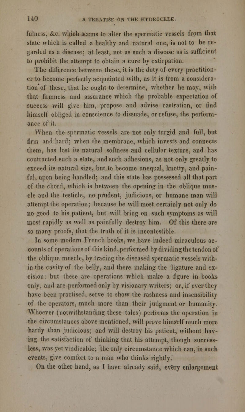 fulness, &c. which seems to alter the spermatic vessels from that state which is called a healthy and natural one, is not to be re- garded as a disease; at least, not as such a disease as is sufficient to prohibit the attempt to obtain a cure by extirpation. The difference between these, it is the duty of every practition- er to become perfectly acquainted with, as it is from a considera- tion'of these, that he ought to determine, whether he may, with that firmness and assurance which the probable expectation of success will give him, propose and advise castration, or find himself obliged in conscience to dissuade, or refuse, the perform- ance of it. When the spermatic vessels are not only turgid and full, but firm and hard; when the membrane, which invests and connects them, has lost its natural softness and cellular texture, and has contracted such a state, and such adhesions, as not only greatly to exceed its natural size, but to become unequal, knotty, and pain- ful, upon being handled; and this state has possessed all that part of the chord, which is between the opening in the oblique mus- cle and the testicle, no prudent, judicious, or humane man will attempt the operation; because he will most certainly not only do no good to his patient, but will bring on such symptoms as will most rapidly as well as painfully destroy him. Of this there are so many proofs, that the truth of it is inconlestible. In some modern French books, we have indeed miraculous ac- counts of operations of this kind, performed by dividing the tendon of the oblique muscle, by tracing the diseased spermatic vessels with- in the cavity of the belly, and there making the ligature and ex- cision: but these are operations which make a figure in books only, and are performed only by visionary writers; or, if ever they have been practised, serve to show the rashness and insensibility of the operators, much more than their judgment or humanity, Whoever (notwithstanding these tales) performs the operation in the circumstances above mentioned, will prove himself much more hardy than judicious; and will destroy his patient, without hav- ing the satisfaction of thinking that his attempt, though success- less, was yet vindicable; the only circumstance which can, in such events, give comfort to a man who thinks rightly. On the other hand, as I have already said, every enlargement