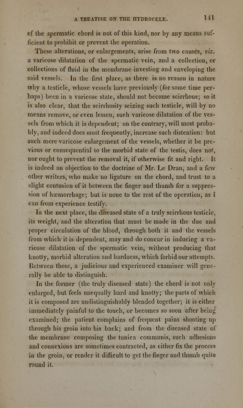 of the spermatic chord is not of this kind, nor by any means suf- ficient to prohibit or prevent the operation. These alterations, or enlargements, arise from two causes, viz. a varicose dilatation of the spermatic vein, and a collection, or collections of fluid in the membrane investing and enveloping the said vessels. In the first place, as there is no reason in nature why a testicle, whose vessels have previously (for some time per- haps) been in a varicose state, should not become scirrhous; so it is also clear, that the scirrhosity seizing such testicle, ivill by no means remove, or even lessen, such varicose dilatation of the ves- sels from which it is dependent; on the contrary, will most proba- bly, and indeed does most frequently, increase such distention: but such mere varicose enlargement of the vessels, whether it be pre- vious or consequential lo the morbid state of the testis, does not, nor ought to prevent the removal it, if otherwise fit and right. It is indeed an objection to the doctrine of Mr. Le Dran, and a few other writers, who make no ligature on the chord, and trust to a slight contusion of it between the finger and thumb for a suppres- sion of haemorrhage; but is none to the rest of the operation, as I can from experience testify. In the next place, the diseased state of a truly scirrhous testicle, its weight, and the alteration that must be made in the due and proper circulation of the blood, through both it and the vessels from which it is dependent, may and do concur in inducing a va- ricose dilatation of the spermatic vein, without producing that knotty, morbid alteration and hardness, which forbid our attempts. Between these, a judicious and experienced examiner will gene- rally be able to distinguish. In the former (the truly diseased state) the chord is not only enlarged, but feels unequally hard and knotty; the parts of which it is composed are undistinguishably blended together; it is either immediately painful to the touch, or becomes so soon after being examined; the patient complains of frequent pains shooting up through his groin into his back; and from the diseased state oi the membrane composing the tunica communis, such adhesions and connexions are sometimes contracted, as either fix the process in the groin, or render it difficult to get the finger and thumb quite round it.