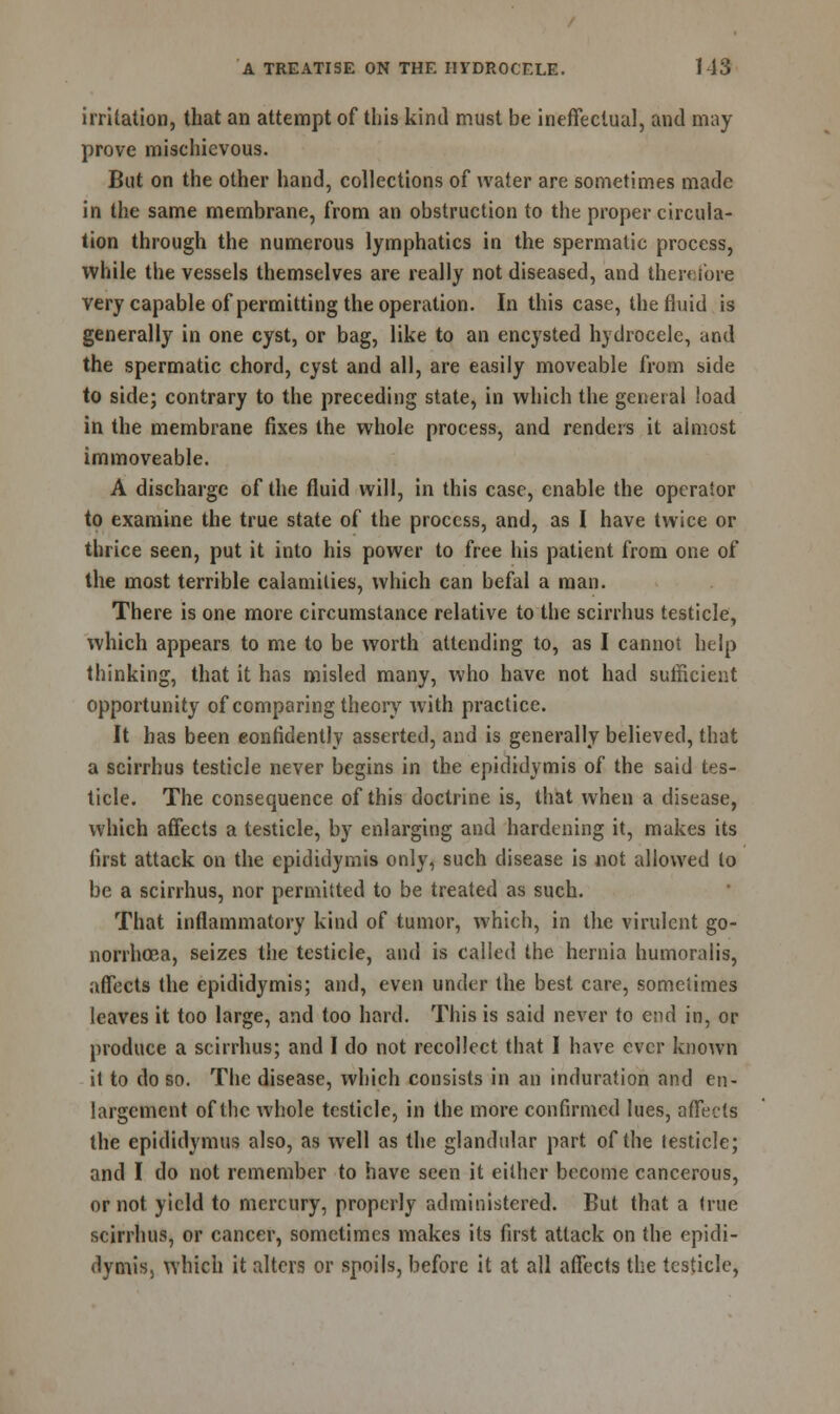 irritation, that an attempt of this kintl must be ineffectual, and may prove mischievous. But on the other hand, collections of water are sometimes made in the same membrane, from an obstruction to the proper circula- tion through the numerous lymphatics in the spermatic process, while the vessels themselves are really not diseased, and therefore very capable of permitting the operation. In this case, the fluid is generally in one cyst, or bag, like to an encysted hydrocele, and the spermatic chord, cyst and all, are easily moveable from side to side; contrary to the preceding state, in which the general load in the membrane fixes the whole process, and renders it aimost immoveable. A discharge of the fluid will, in this case, enable the operator to examine the true state of the process, and, as I have twice or thrice seen, put it into his power to free his patient from one of the most terrible calamities, winch can befal a man. There is one more circumstance relative to the scirrhus testicle, which appears to me to be worth attending to, as I cannot help thinking, that it has misled many, who have not had sufficient opportunity of comparing theory with practice. It has been confidently asserted, and is generally believed, that a scirrhus testicle never begins in the epididymis of the said tes- ticle. The consequence of this doctrine is, that when a disease, which affects a testicle, by enlarging and hardening it, makes its first attack on the epididymis only, such disease is not allowed to be a scirrhus, nor permitted to be treated as such. That inflammatory kind of tumor, which, in the virulent go- norrhoea, seizes the testicle, and is called the hernia humoralis, affects the epididymis; and, even under the best care, sometimes leaves it too large, and too hard. This is said never to end in, or produce a scirrhus; and I do not recollect that I have ever known it to do so. The disease, which consists in an induration and en- largement of the whole testicle, in the more confirmed lues, affects the epididymis also, as well as the glandular part of the testicle; and I do not remember to have seen it either become cancerous, or not yield to mercury, properly administered. But that a true scirrhus, or cancer, sometimes makes its first attack on the epidi- dymis, which it alters or spoils, before it at all affects the testicle,