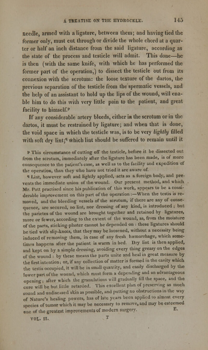 needle, armed with a ligature, between them; and having tied the former only, must cut through or divide the whole chord at a quar- ter or half an inch distance from the said ligature, according as the state of the process and testicle will admit. This done—he is then (with the same knife, with which he has performed the former part of the operation,) to dissect the testicle out from its connexion with the scrotum: the loose texture of the dartos, the previous separation of the testicle from the spermatic vessels, and the help of an assistant to hold up the lips of the wound, will ena- ble him to do this with very little pain to the patient, and great facility to himself.1' If any considerable artery bleeds, either i« the scrotum or in the dartos, it must be restrained by ligature; and when that is done, the void space in which the testicle was, is to be very lightly filled with soft dry lint;q Which lint should be suffered to remain until it P This circumstance of cutting off the testicle, before it be dissected out from the scrotum, immediately after the ligature has been made, is of more consequence to the patient's ease, as well as to the facility and expedition of* the operation, than they who have not tried it are aware of. 1 Lint, however soft and lightly applied, acts as a foreign body, and pre- vents the immediate union of the wound. Our present method, and which Mr. Pott practised since his publication of this work, appears to be a consi- derable improvement on this part of the operation t— When the testis is re- moved, and the bleeding vessels of the scrotum, if there are any of conse- quence, are secured, no lint, nor dressing of any kind, is introduced ; but the parietes of the wound are brought together and retained by ligatures, more or fewer, according to the extent of the wound, as, from the moisture of the parts, sticking-plaster cannot be depended on : these ligatures should be tied with slip-knots, that they may be loosened, without a necessity being induced of removing them, in case of any fresh haemorrhage, which some- times happens after the patient is warm in bed. Dry lint is then applied, and kept on by a simple dressing, avoiding every thing greasy on the edges of the wound : by these means the parts unite and heal in great measure by the first intention; or, if any collection of matter is formed in the cavity which the testis occupied, it will be in small quantity, and easily discharged by the lower part of the wound, which must form a depending and an advantageous opening; after which the granulations will gradually fill the space, and the cure will be but little retarded. This excellent plan of preserving as much sound and undiseased skin as possible, and putting no obstructions in the way of Nature's healing powers, has of late years been applied to almost every species of tumor which it may be necessary to remove, and may be esteemed one of the greatest improvements of modern surgery. E. VOL. II. T