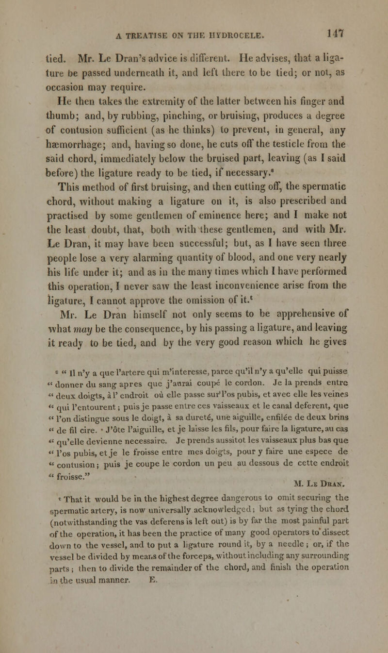 tied. Mr. Lc Dran's advice is different. He advises, that a liga- ture be passed underneath it, and left there to be tied; or not, as occasion may require. He then takes the extremity of the latter between his finger and thumb; and, by rubbing, pinching, or bruising, produces a degree of contusion sufficient (as he thinks) to prevent, in general, any haemorrhage; and, having so done, he cuts off the testicle from the said chord, immediately below the bruised part, leaving (as I said before) the ligature ready to be tied, if necessary.8 This method of first bruising, and then cutting off, the spermatic chord, without making a ligature on it, is also prescribed and practised by some gentlemen of eminence here; and I make not the least doubt, that, both with these gentlemen, and with Mr. Le Dran, it may have been successful; but, as I have seen three people lose a very alarming quantity of blood, and one very nearly his life under it; and as in the many times which I have performed this operation, I never saw the least inconvenience arise from the ligature, I cannot approve the omission of it.1 Mr. Le Dran himself not only seems to be apprehensive of what may be the consequence, by his passing a ligature, and leaving it ready to be tied, and by the very good reason which he gives c  11 n'y a que Partere qui m'interesse, parce qu'il n'y a qu'elle qui puisse '* dormer du sang apres que j'awrai coupe le cordon. Je la prends entrc «« deux doigts, a 1' endroit ou elle passe sur'Pos pubis, et avec elle les veines  qui l'entourent; puis je passe entre ces vaisseaux et le canal deferent, que  Ton distingue sous le doigt, a sa duret£, une aiguille, enfilee de deux brins «« de fil cire. ■ J'ote Paiguille, et je laisse les fits, pour faire la ligature.au cas ** qu'elle devienne necessaire. Je prends aussitot les vaisseaux plus bas que  l'os pubis, etje le froisse entre mes doigts, pour y faire une espece de  contusion; puis je coupe le cordon un peu au dessous de cette endroit  froisse. M. Le DnAK. « That it would be in the highest degree dangerous to omit securing the spermatic artery, is now universally acknowledged; but as tying the chord (notwithstanding the vas deferens is left out) is by far the most painful part of the operation, it has been the practice of many good operators to'dissect down to the vessel, and to put a ligature round it, by a needle ; or, if the vessel be divided by means of the forceps, without including any surrounding parts ; then to divide the remainder of the chord, and finish the operation in the usual manner. E.