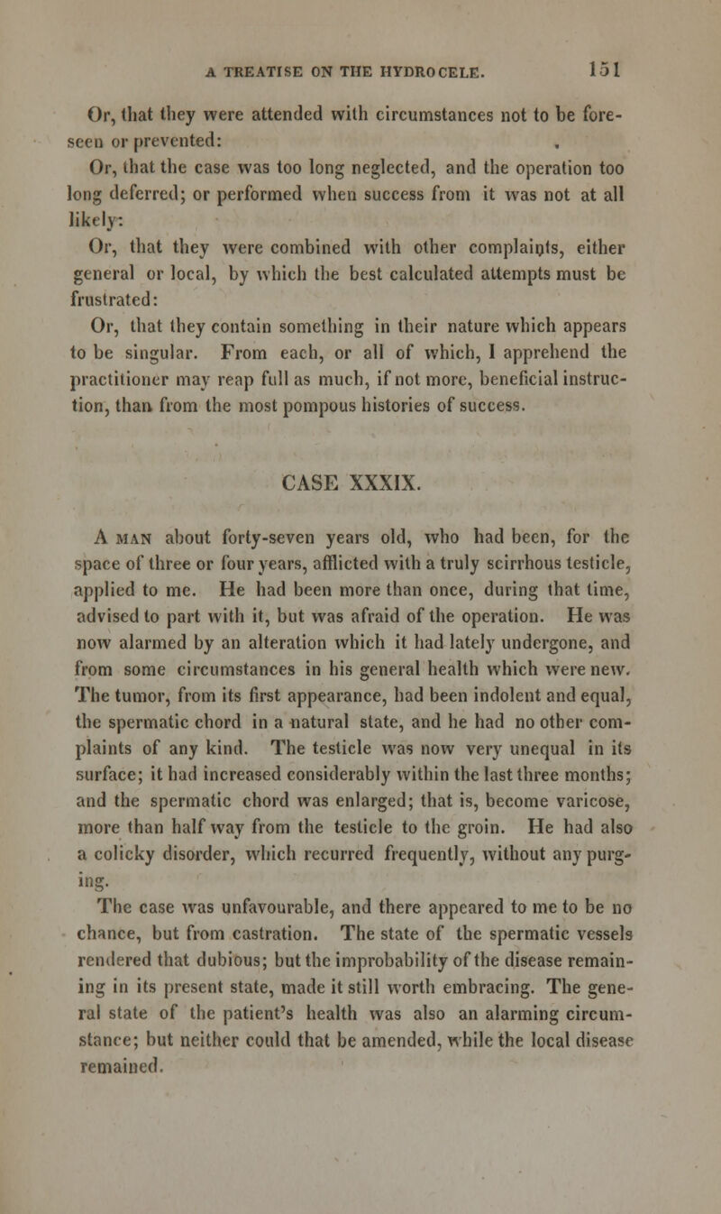 Or, that they were attended with circumstances not to be fore- seen or prevented: Or, that the case was too long neglected, and the operation too long deferred; or performed when success from it was not at all likely: Or, that they were combined with other complaints, either general or local, by which the best calculated attempts must be frustrated: Or, that they contain something in their nature which appears to be singular. From each, or all of which, 1 apprehend the practitioner may reap full as much, if not more, beneficial instruc- tion, than from the most pompous histories of success. CASE XXXIX. A man about forty-seven years old, who had been, for the space of three or four years, afflicted with a truly scirrhous testicle, applied to me. He had been more than once, during that time, advised to part with it, but was afraid of the operation. He was now alarmed by an alteration which it had lately undergone, and from some circumstances in his general health which were new. The tumor, from its first appearance, had been indolent and equal, the spermatic chord in a natural state, and he had no other com- plaints of any kind. The testicle was now very unequal in its surface; it had increased considerably within the last three months; and the spermatic chord was enlarged; that is, become varicose, more than halfway from the testicle to the groin. He had also a colicky disorder, which recurred frequently, without any purg- ing. The case was unfavourable, and there appeared to me to be no chance, but from castration. The state of the spermatic vessels rendered that dubious; but the improbability of the disease remain- ing in its present state, made it still worth embracing. The gene- ral state of the patient's health was also an alarming circum- stance; but neither could that be amended, while the local disease remained.