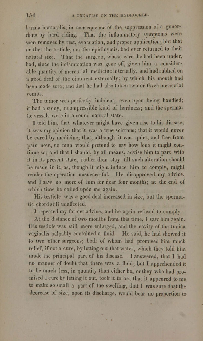 lnrnia humoralis, in consequence of the suppression of a gonor- rhoea by hard riding. That the inflammatory symptoms were soon removed by rest, evacuation, and proper application; but that neither the testicle, nor the epididymis, had ever returned to their natural size. That the surgeon, whose care he had been under, had, since the inflammation was gone off, given him a consider- able quantity of mercurial medicine internally, and had rubbed on a good deal of the ointment externally; by which his mouth had been made sore; and that he had also taken two or three mercurial vomits. The tumor was perfectly indolent, even upon being handled; it had a stony, incompressible kind of hardness; and the sperma- tic vessels were in a sound natural state. I told him, that whatever might have given rise to his disease, it was my opinion that it was a true scirrhus; that it would never be cured by medicine; that, although it was quiet, and free from pain now, no man would pretend to say how long it might con- tinue so; and that I should, by all means, advise him to part with it in its present state, rather than stay till such alteration should be made in it, as, though it might induce him to comply, might render the operation unsuccessful. He disapproved my advice, and I saw no more of him for hear four months; at the end of which time he called upon me again. His testicle was a good deal increased in size, but the sperma- tic chord still unaffected. I repealed my former advice, and he again refused to comply. At the distance of two months from this time, I saw him again. His testicle was still more enlarged, and the cavity of the tunica vaginalis palpably contained a fluid. He said, he had showed it to two other surgeons; both of whom had promised him much relief, if not a cure, by letting out that water, which they told him made the principal part of his disease. I answered, that I had no manner of doubt that there was a fluid; but I apprehended it to be much less, in quantity than either he, or they who had pro- mised a cure by letting it out, took it to be; that it appeared to me to make so small a part of the swelling, that I was sure that the decrease of size, upon its discharge, would bear no proportion to