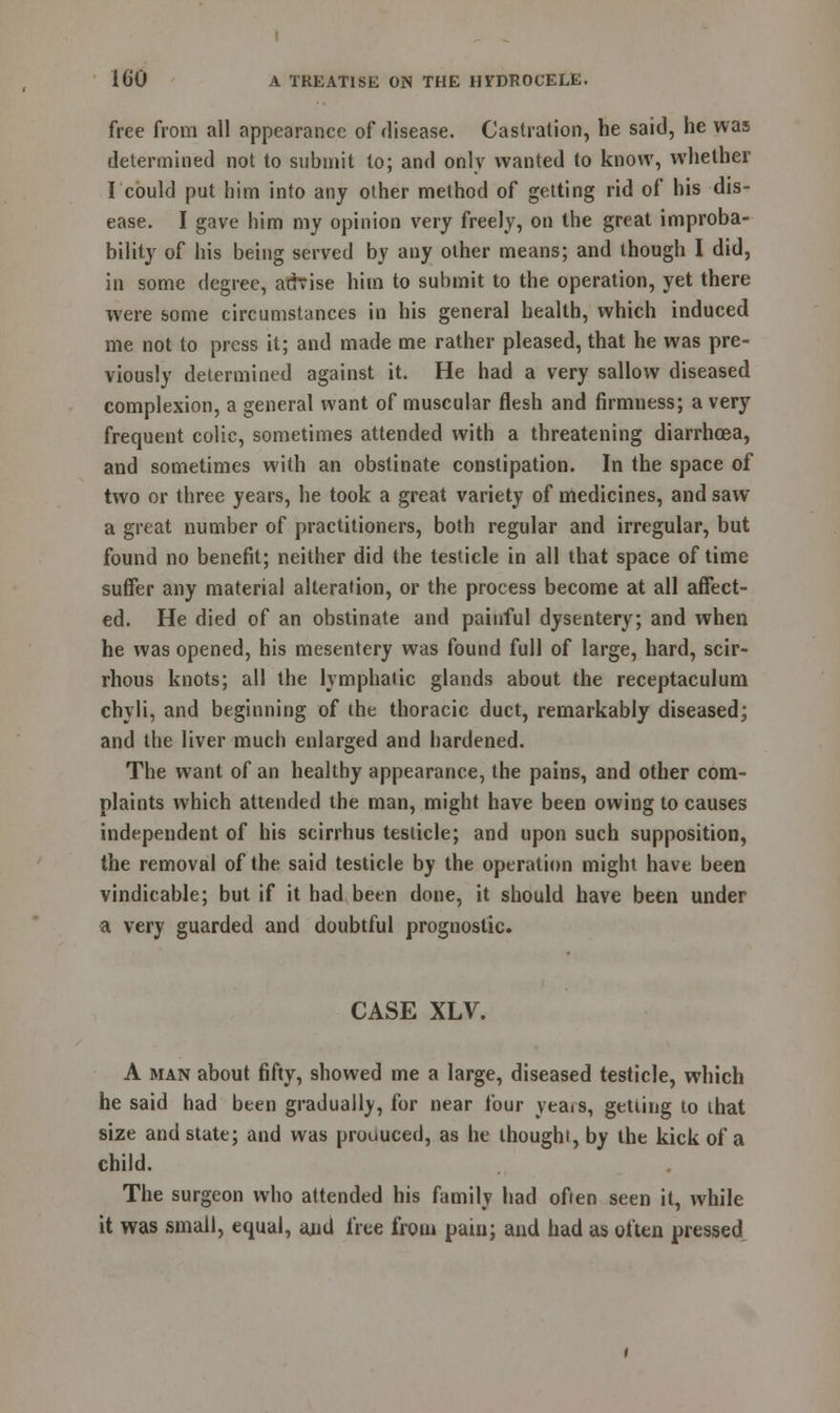 free from all appearance of disease. Castration, he said, he was determined not to submit to; and only wanted to know, whether I could put him into any other method of getting rid of his dis- ease. I gave him my opinion very freely, on the great improba- bility of his being served by any other means; and though I did, in some degree, advise him to submit to the operation, yet there were some circumstances in his general health, which induced me not to press it; and made me rather pleased, that he was pre- viously determined against it. He had a very sallow diseased complexion, a general want of muscular flesh and firmness; a very frequent colic, sometimes attended with a threatening diarrhoea, and sometimes with an obstinate constipation. In the space of two or three years, he took a great variety of medicines, and saw a great number of practitioners, both regular and irregular, but found no benefit; neither did the testicle in all that space of time suffer any material alteration, or the process become at all affect- ed. He died of an obstinate and painful dysentery; and when he was opened, his mesentery was found full of large, hard, scir- rhous knots; all the lymphatic glands about the receptaculum chyli, and beginning of the thoracic duct, remarkably diseased; and the liver much enlarged and hardened. The want of an healthy appearance, the pains, and other com- plaints which attended the man, might have been owing to causes independent of his scirrhus testicle; and upon such supposition, the removal of the said testicle by the operation might have been vindicable; but if it had been done, it should have been under a very guarded and doubtful prognostic. CASE XLV. A man about fifty, showed me a large, diseased testicle, which he said had been gradually, for near four yeais, getting to that size and state; and was produced, as he thought, by the kick of a child. The surgeon who attended his family had often seen it, while it was small, equal, and free from pain; and had as often pressed
