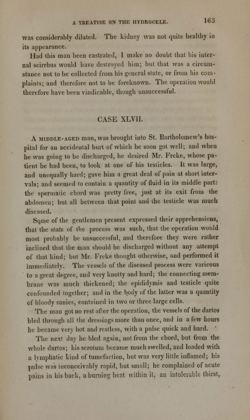was considerably dilated. The kidney was not quite healthy in its appearance. Had this man been castrated, I make no doubt that his inter- nal scirrhus would have destroyed him; but that was a circum- stance not to be collected from his general state, or from his com- plaints; and therefore not to be foreknown. The operation would therefore have been vindicable, though unsuccessful. CASE XLVII. A middle-aged man, was brought into St. Bartholomew's hos- pital for an accidental hurt of which he soon got well; and when he was going to be discharged, he desired Mr. Freke, whose pa- tient he had been, to look at one of his testicles. It was large, and unequally hard; gave him a great deal of pain at short inter- vals; and seemed to contain a quantity of fluid in its middle part: the spermatic chord was pretty free, just at its exit from the abdomen; but all between that point and the testicle was much diseased. Sqme of the gentlemen present expressed their apprehensions, that the state of the process was such, that the operation would most probably be unsuccessful, and therefore they were rather inclined that the man should be discharged without any attempt of that kind; but Mr. Freke thought otherwise, and performed it immediately. The vessels of the diseased process were varicous to a great degree, and very knotty and hard; the connecting mem- brane was much thickened; the epididymis and testicle quite confounded together; and in the body of the latter was a quantity of bloody sanies, contained in two or three large cells. The man got no rest after the operation, the vessels of the dartos bled through all the dressings more than once, and in a few hours he became very hot and restless, with a pulse quick and hard. The next da} he bled again, not from the chord, but from the whole dartos; his scrotum became much swelled, and loaded with a lymphatic kind of tumefaction, but was very little inflamed; his pulse was inconceivably rapid, but small; he complained of acute pains in his back, a burning heat within it, an intolerable thirst,