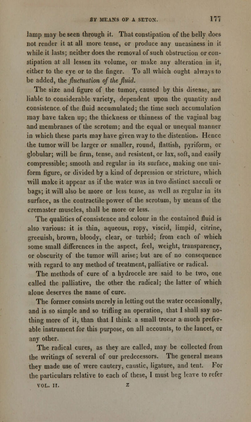 lamp may be seen through it. That constipation of the belly does not render it at all more tense, or produce any uneasiness in it while it lasts; neither does the removal of such obstruction or con- stipation at all lessen its volume, or make any alteration in it, either to the eye or to the finger. To all which ought always to be added, the fluctuation of the fluid. The size and figure of the tumor, caused by this disease, are liable to considerable variety, dependent upon the quantity and consistence of the fluid accumulated; the time such accumulation may have taken up; the thickness or thinness of the vaginal bag and membranes of the scrotum; and the equal or unequal manner in which these parts may have given way to the distention. Hence the tumor will be larger or smaller, round, flattish, pyriform, or globular; will be firm, tense, and resistent, or lax, soft, and easily compressible; smooth and regular in its surface, making one uni- form figure, or divided by a kind of depression or stricture, which will make it appear as if the water was in two distinct sacculi or bags; it will also be more or less tense, as well as regular in its surface, as the contractile power of the scrotum, by means of the cremaster muscles, shall be more or less. The qualities of consistence and colour in the contained fluid is also various: it is thin, aqueous, ropy, viscid, limpid, citrine, greeuish, brown, bloody, clear, or turbid; from each of which some small differences in the aspect, feel, weight, transparency, or obscurity of the tumor will arise; but are of no consequence with regard to any method of treatment, palliative or radical. The methods of cure of a hydrocele are said to be two, one called the palliative, the other the radical; the latter of which alone deserves the name of cure. The former consists merely in letting out the water occasionally, and is so simple and so trifling an operation, that I shall say no- thing more of it, than that I think a small trocar a much prefer- able instrument for this purpose, on all accounts, to the lancet, or any other. The radical cures, as they are called, may be collected from the writings of several of our predecessors. The general means they made use of were cautery, caustic, ligature, and tent. For the particulars relative to each of these, I must beg leave to refer vol. II. z