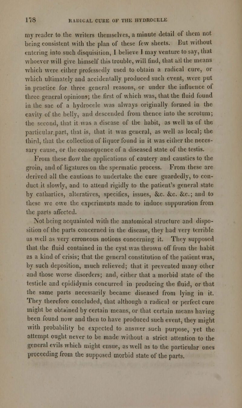 my reader to the writers themselves, a minute detail of them not being consistent with the plan of these few sheets. But without entering into such disquisition, I believe I may venture to say, that whoever will give himself this trouble, will find, that ail the means which were either professedly used to obtain a radical cure, or which ultimately and accidentally produced such event, were put in practice for three general reasons, or under the influence of three general opinions; the first of which was, that the fluid found in the sac of a hydrocele was always originally formed in the cavity of the belly, and descended from thence into the scrotum; the second, that it was a disease of the habit, as well as of the particular.part, that is, that it was general, as well as local; the third, that the collection of liquor found in it was either the neces- sary cause, or the consequence of a diseased state of the testis. From these flow the applications of cautery and caustics to the groin, and of ligatures on the spermatic process. From these are derived all the cautions to undertake the cure guardedly, to con- duct it slowly, and to attend rigidly to the patient's general state by cathartics, alteratives, specifics, issues, &c. &c. &c; and to these we owe the experiments made to induce suppuration from the parts affected. Not being acquainted with the anatomical structure and dispo- sition of the parts concerned in the disease, they had very terrible as well as very erroneous notions concerning it. They supposed that the fluid contained in the cyst was thrown off from the habit as a kind of crisis; that the general constitution of the patient was, by such deposition, much relieved; that it prevented many other and those worse disorders; and, either that a morbid state of the testicle and epididymis concurred in producing the fluid, or that the same parts necessarily became diseased from lying in it. They therefore concluded, that although a radical or perfect cure might be obtained by certain means, or that certain means having been found now and then to have produced such event, they might with probability be expected to answer such purpose, yet the attempt ought never to be made without a strict attention to the general evils which might ensue, as well as to the particular ones proceeding from the supposed morbid state of the parts.