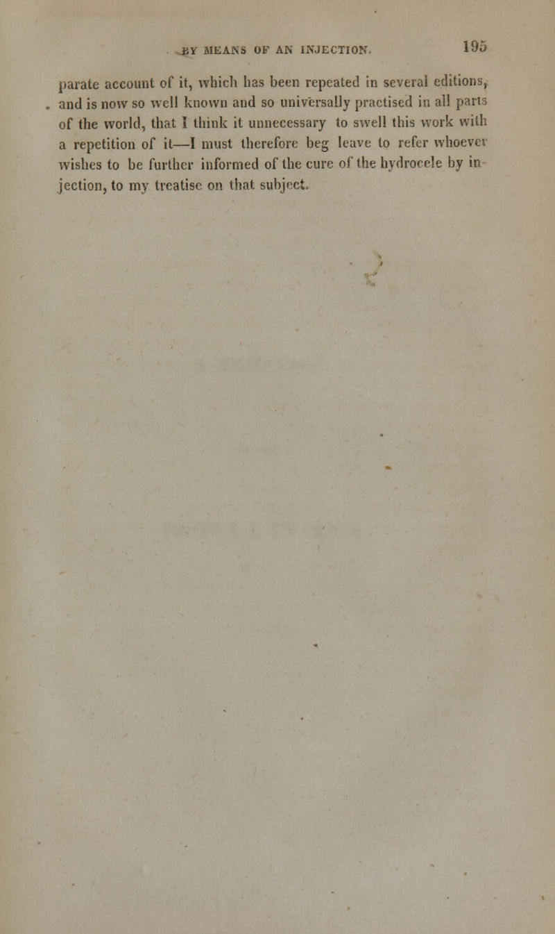 parate account of it, which has been repeated in several editions, and is now so well known and so universally practised in all parts of the world, that I think it unnecessary to swell this work with a repetition of it—I must therefore beg leave to refer whoever wishes to be further informed of the cure of the hydrocele by in jection, to my treatise on that subject,