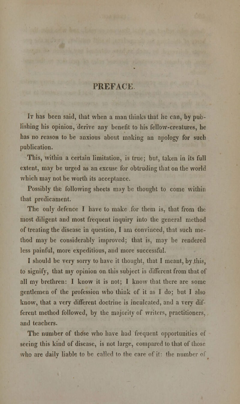 PREFACE It has been said, that when a man thinks that he can, by pub- lishing his opinion, derive any benefit to his fellow-creatures, he has no reason to be anxious about making an apology for such publication. This, within a certain limitation, is true; but, taken in its full extent, may be urged as an excuse for obtruding that on the world which may not be worth its acceptance. Possibly the following sheets may be thought to come within that predicament. The only defence I have to make for them is, that from the most diligent and most frequent inquiry into the general method of treating the disease in question, I am convinced, that such me- thod may be considerably improved; that is, may be rendered less painful, more expeditious, and more successful. I should be very sorry to have it thought, that I meant, by this, to signify, that my opinion on this subject is different from that of all my brethren: I know it is not; I know that there are some gentlemen of the profession who think of it as I do; but I also know, that a very different doctrine is inculcated, and a very dif- ferent method followed, by the majority of writers, practitioners, and teachers. The number of those who have had frequent opportunities of seeing this kind of disease, is not large, compared to that of those who are daily liable to be called (o the care of it: the number of