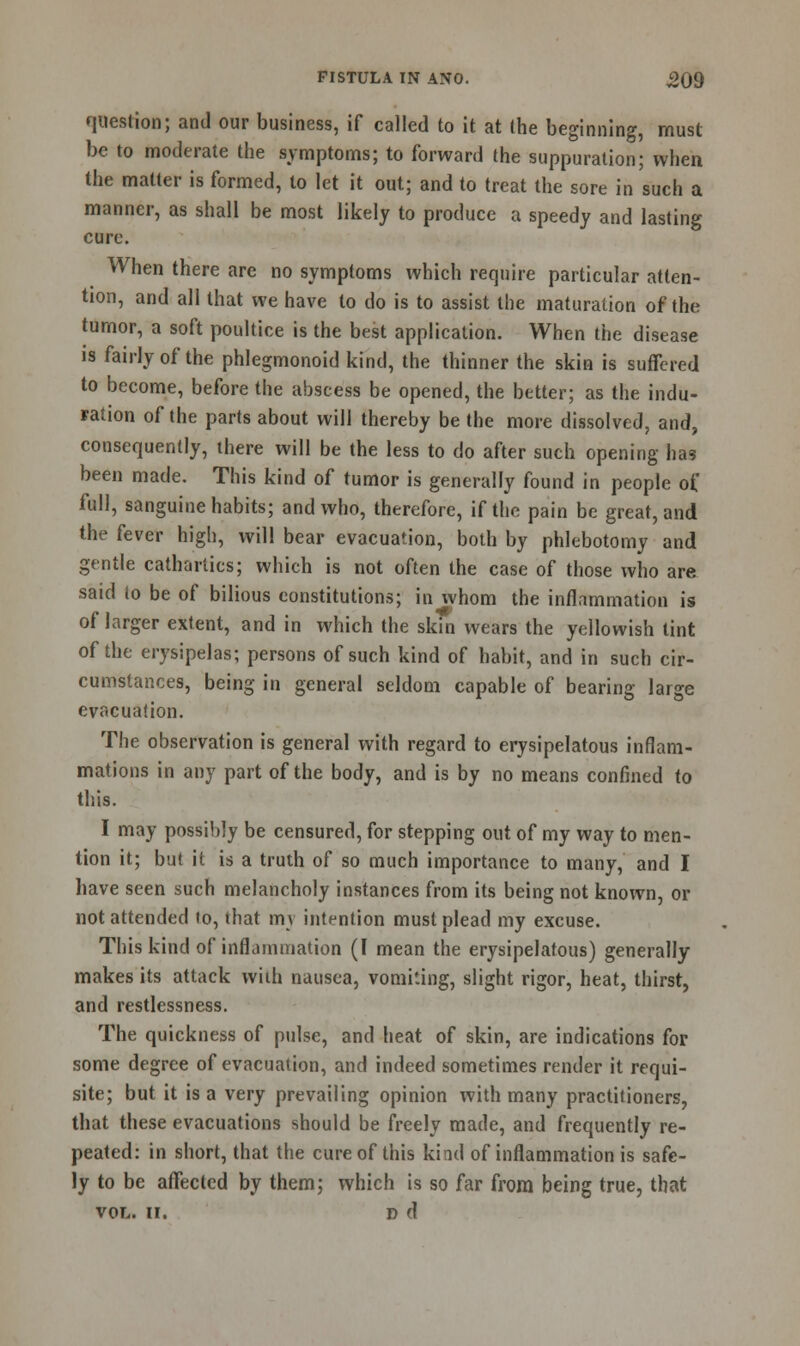 question; and our business, if called to it at the beginning, must be to moderate the symptoms; to forward the suppuration; when the matter is formed, to let it out; and to treat the sore in such a manner, as shall be most likely to produce a speedy and lasting cure. When there are no symptoms which require particular atten- tion, and all that we have to do is to assist the maturation of the tumor, a soft poultice is the best application. When the disease is fairly of the phlegmonoid kind, the thinner the skin is suffered to become, before the abscess be opened, the better; as the indu- ration of the parts about will thereby be the more dissolved, and, consequently, there will be the less to do after such opening has been made. This kind of tumor is generally found in people of full, sanguine habits; and who, therefore, if the pain be great, and the fever high, will bear evacuation, both by phlebotomy and gentle cathartics; which is not often the case of those who are said to be of bilious constitutions; in whom the inflammation is of larger extent, and in which the skin wears the yellowish tint of the erysipelas; persons of such kind of habit, and in such cir- cumstances, being in general seldom capable of bearing large evacuation. The observation is general with regard to erysipelatous inflam- mations in any part of the body, and is by no means confined to this. I may possibly be censured, for stepping out of my way to men- tion it; but it is a truth of so much importance to many, and I have seen such melancholy instances from its being not known, or not attended to, that mv intention must plead my excuse. This kind of inflammation (I mean the erysipelatous) generally makes its attack with nausea, vomiting, slight rigor, heat, thirst, and restlessness. The quickness of pulse, and heat of skin, are indications for some degree of evacuation, and indeed sometimes render it requi- site; but it is a very prevailing opinion with many practitioners, that these evacuations should be freely made, and frequently re- peated: in short, that the cure of this kind of inflammation is safe- ly to be affected by them; which is so far from being true, that vol. u. d d