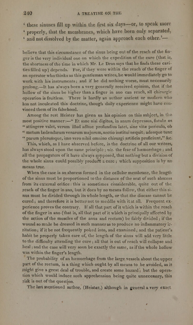 c these sinuses fill up within the first six days—or, to speak more « properly, that the membranes, which have been only separated, ' and not dissolved by the matter, again approach each other.'— believe that this circumstance of the sinus being out of the reach of the fin- ger is the very individual one on which the expedition of the cure (that is, the shortness of the time in which Mr. Le Dran says that he finds these cavi- ties filled up) depends. For, if they were within the reach of the finger of an operator who thinks as this gentleman writes, he would immediately go to work with his instruments; and if he did nothing worse, must necessarily prolong.—It has always been a very generally received opinion, that if the hollow of the sinus be higher than a finger in ano can reach, all chirurgic operation is fruitless. There is hardly an author ancient or modern who has not inculcated this doctrine, though daily experience might have con- vinced them of its falsehood. Among the rest Heister has given us his opinion on this subject, in the most positive manner:— Et sane nisi digitus, in anum depressus, fistule os  attingere valet, verum illud adhuc profundius latet, sine vite periculo, ob  metum ledendarum venarum majorum, sectio institui nequit; adeoque tunc  parum plerumquc, imo vero nihil omnino chirurgi artificia proficiunt, 8cc. This, which, as I have observed before, is the doctrine of all our writers, has always stood upon the same principle ; viz. the fear of hemorrhage ; and all the propagators of it have always supposed, that nothing but a division of the whole sinus could possibly product a cure ; which supposition is by no means true. When the case is an abscess formed in the cellular membrane, the length of the sinus must be proportioned to the distance of the seat of such abscess from its external orifice: this is sometimes considerable, quite out of the reach of the finger in ano, but it does by no means follow, that either this si- nus must be divided through its whole length, or that the disease cannot be cured; and therefore it is better not to meddle with it at all. Frequent ex- perience proves the contrary. If all that part of it which is within the reach of the finger in ano (that is, all that part of it which is principally affected by the action of the muscles of the anus and rectum) be fairly divided ; if the wound so mr.Je be dressed in such manner as to produce no inflammatory ir- ritation; if it be not frequently poked into, and examined; and the patient's habit be properly taken care of, the length of the sinus will add very little to the difficulty attending the cure ; all that is out of reach will collapse and heal; and the case will very soon be exactly the same, as if the whole hollow was within the finger's length. The probability of an hemorrhage from the large vessels about the upper part of the rectum, is a thing which ought by all means to be avoided, as it inight give a great deal of trouble, and create some hazard ; but the opera- tion which would induce such apprehension being quite unnecessary, this risk is out of the question. The last mentioned author, (Heister,) although in general a very exact