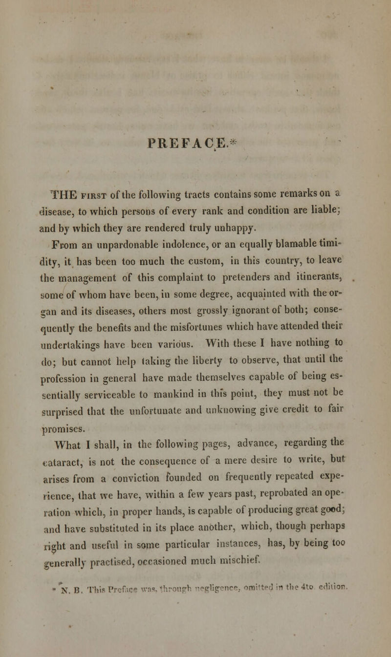 PREFACE. THE first of the following tracts contains some remarks on a disease, to which persons of every rank and condition are liable: and by which they are rendered truly unhappy. From an unpardonable indolence, or an equally blamable timi- dity, it has been too much the custom, in this country, to leave the management of this complaint to pretenders and itinerants, some of whom have been, in some degree, acquainted with the or- gan and its diseases, others most grossly ignorant of both; conse- quently the benefits and the misfortunes which have attended their undertakings have been various. With these I have nothing to do; but cannot help taking the liberty to observe, that until the profession in general have made themselves capable of being es- sentially serviceable to mankind in thfs point, they must not be surprised that the unfortunate and unknowing give credit to fair promises. What I shall, in the following pages, advance, regarding the cataract, is not the consequence of a mere desire to write, but arises from a conviction founded on frequently repeated expe- rience, that we have, within a few years past, reprobated an ope- ration which, in proper hands, is capable of producing great good; and have substituted in its place another, which, though perhaps right and useful in some particular instances, has, by being too generally practised, occasioned much mischief. • N B. This Preface '■vri<!- through -eli?''*10.- omitted ;i the 4to edition.