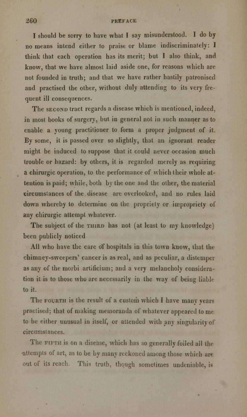 I should be sorry to have what I say misunderstood. I do by no means intend either to praise or blame indiscriminately: I think that each operation has its merit; but I also think, and know, that we have almost laid aside one, for reasons which arc not founded in truth; and that we have rather hastily patronised and practised the other, without duly attending to its very fre- quent ill consequences. The second tract regards a disease which is mentioned, indeed. in most books of surgery, but in general not in such manner as to enable a young practitioner to form a proper judgment of it. By some, it is passed over so slightly, that an ignorant reader might be induced to suppose that it could never occasion much trouble or hazard: by others, it is regarded merely as requiring a chirurgic operation, to the performance of which their whole at- tention is paid; while, both by the one and the other, the material circumstances of the disease are overlooked, and no rules laid down whereby to determine on the propriety or impropriety of any chirurgic attempt whatever. The subject of the third has not (at least to my knowledge) been publicly noticed All who have the care of hospitals in this town know, that the chimney-sweepers1 cancer is as real, and as peculiar, a distemper as any of the moibi artificium; and a very melancholy considera- tion it is to those who are necessarily in the way of being liable to it. The fourth is the result of a custom which I have many years practised; that of making memoranda of whatever appeared to me to be either unusual in itself, or attended with any singularity of circumstances. The fifth is on a disease, which has so generally foiled all the -attempts of art, as to be by many reckoned among those which are out of its reach. This truth, though sometimes undeniable, is