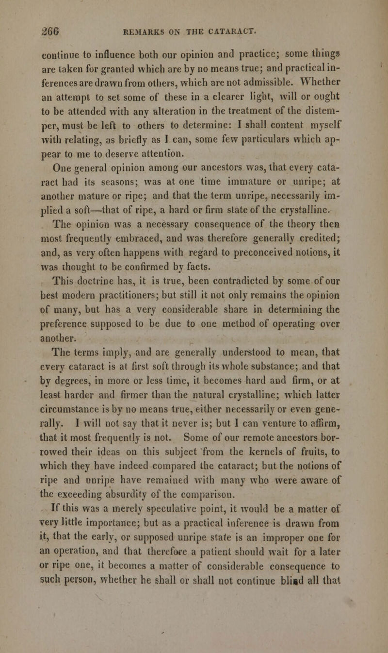 continue to influence both our opinion and practice; some things are taken for granted which are by no means true; and practical in- ferences are drawn from others, which are not admissible. Whether an attempt to set some of these in a clearer light, will or ought to be attended with any alteration in the treatment of the distem- per, must be left to others to determine: I shall content myself with relating, as briefly as I can, some few particulars which ap- pear to me to deserve attention. One general opinion among our ancestors was, that every cata- ract had its seasons; was at one time immature or unripe; at another mature or ripe; and that the term unripe, necessarily im- plied a soft—that of ripe, a hard or firm slate of the crystalline. The opinion was a necessary consequence of the theory then most frequently embraced, and was therefore generally credited; and, as very often happens with regard to preconceived notions, it was thought to be confirmed by facts. This doctrine has, it is true, been contradicted by some of our best modern practitioners; but still it not only remains the opinion of many, but has a very considerable share in determining the preference supposed to be due to one method of operating over another. The terms imply, and are generally understood to mean, that every cataract is at first soft through its whole substance; and that by degrees, in more or less time, it becomes hard and firm, or at least harder and firmer than the natural crystalline; which latter circumstance is by no means true, either necessarily or even gene- rally. I will not say that it never is; but I can venture to affirm, that it most frequently is not. Some of our remote ancestors bor- rowed their ideas on this subject from the kernels of fruits, to which they have indeed compared the cataract; but the notions of ripe and unripe have remained with many who were aware of the exceeding absurdity of the comparison. If this was a merely speculative point, it would be a matter of very little importance; but as a practical inference is drawn from it, that the early, or supposed unripe state is an improper one for an operation, and that therefore a patient should wait for a later or ripe one, it becomes a matter of considerable consequence to such person, whether he shall or shall not continue bli*d all that