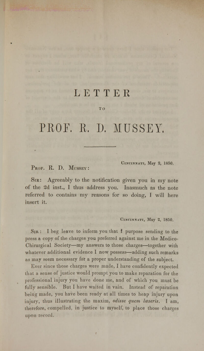 TO PROF. R. D. MUSSEY Cincinnati, May 2, 1850. Prof. R. D. Mussey: Sir: Agreeably to the notification given you in my note of the 2d inst., I thus address you. Inasmuch as the note referred to contains my reasons for so doing, I will here insert it. Cincinnati, May 2, 1850. Sir : I beg leave to inform you that I purpose sending to the press a copy of the charges you preferred against me in the Medico- Chirurgical Society—my answers to those charges—together with whatever additional evidence I now possess—adding such remarks as may seem necessary for a proper understanding of the subject. Ever since those charges were made, I have confidently expected that a sense of justice would prompt you to make reparation for the professional injury you have done me, and of which you must be fully sensible. But I have waited in vain. Instead of reparation being made, you have been ready at all times to heap injury upon injury, thus illustrating the maxim, odisse quern Iceseris. I am, therefore, compelled, in justice to myself, to place those charges upon record.