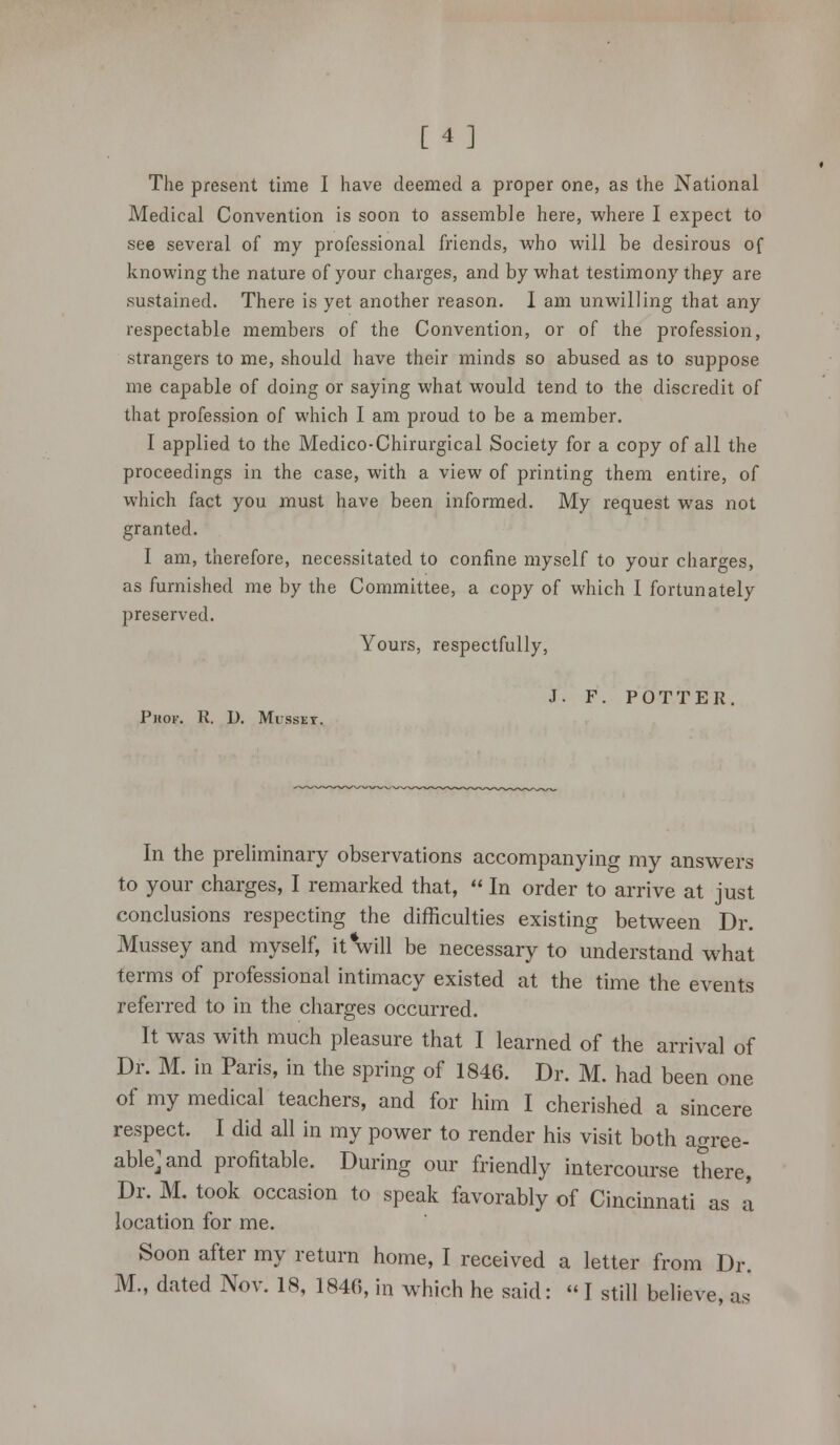 [4] The present time I have deemed a proper one, as the National Medical Convention is soon to assemble here, where I expect to see several of my professional friends, who will be desirous of knowing the nature of your charges, and by what testimony they are sustained. There is yet another reason. I am unwilling that any respectable members of the Convention, or of the profession, strangers to me, should have their minds so abused as to suppose me capable of doing or saying what would tend to the discredit of that profession of which I am proud to be a member. I applied to the Medico-Chirurgical Society for a copy of all the proceedings in the case, with a view of printing them entire, of which fact you must have been informed. My request was not granted. I am, therefore, necessitated to confine myself to your charges, as furnished me by the Committee, a copy of which I fortunately preserved. Yours, respectfully, J. F. POTTER. Phof. R. D. Musset. In the preliminary observations accompanying my answers to your charges, I remarked that,  In order to arrive at just conclusions respecting the difficulties existing between Dr. Mussey and myself, it will be necessary to understand what terms of professional intimacy existed at the time the events referred to in the charges occurred. It was with much pleasure that I learned of the arrival of Dr. M. in Paris, in the spring of 1846. Dr. M. had been one of my medical teachers, and for him I cherished a sincere respect. I did all in my power to render his visit both agree- able>nd profitable. During our friendly intercourse there, Dr. M. took occasion to speak favorably of Cincinnati as a location for me. Soon after my return home, I received a letter from Dr. M., dated Nov. 18, 1840, in which he said: « I still believe, as