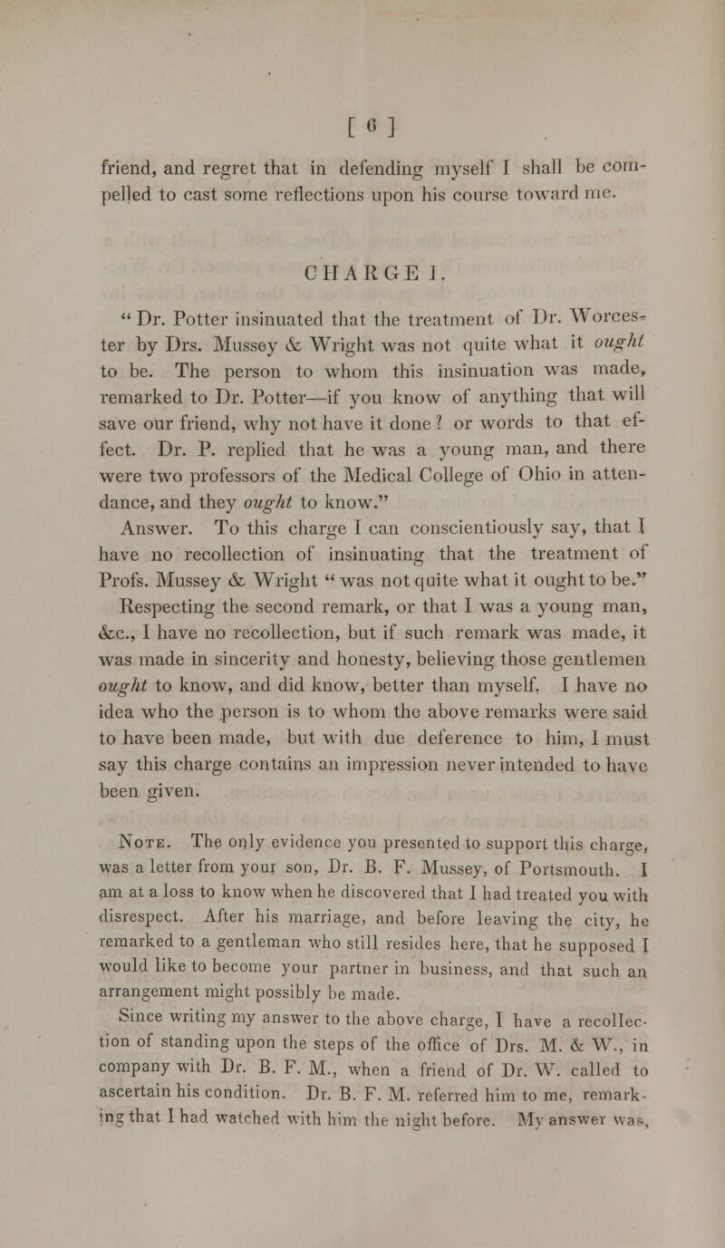 friend, and regret that in defending myself I shall be com- pelled to cast some reflections upon his course toward me. CHARGE I.  Dr. Potter insinuated that the treatment of Dr. Worces^ ter by Drs. Mussey & Wright was not quite what it ought to be. The person to whom this insinuation was made, remarked to Dr. Potter—if you know of anything that will save our friend, why not have it done ? or words to that ef- fect. Dr. P. replied that he was a young man, and there were two professors of the Medical College of Ohio in atten- dance, and they ought to know. Answer. To this charge I can conscientiously say, that I have no recollection of insinuating that the treatment of Profs. Mussey & Wright  was not quite what it ought to be. Respecting the second remark, or that I was a young man, &c, I have no recollection, but if such remark was made, it was made in sincerity and honesty, believing those gentlemen ought to know, and did know, better than myself, I have no idea who the person is to whom the above remarks were said to have been made, but with due deference to him, I must say this charge contains an impression never intended to have been given. Note. The only evidence you presented to support this charge, was a letter from your son, Dr. B. F. Mussey, of Portsmouth. I am at a loss to know when he discovered that I had treated you with disrespect. After his marriage, and before leaving the city, he remarked to a gentleman who still resides here, that he supposed I would like to become your partner in business, and that such an arrangement might possibly be made. Since writing my answer to the above charge, I have a recollec- tion of standing upon the steps of the office of Drs. M. & W., in company with Dr. B. F. M., when a friend of Dr. W. called to ascertain his condition. Dr. B. F. M. referred him to me, remark- ing that I had watched with him the night before. My answer was,