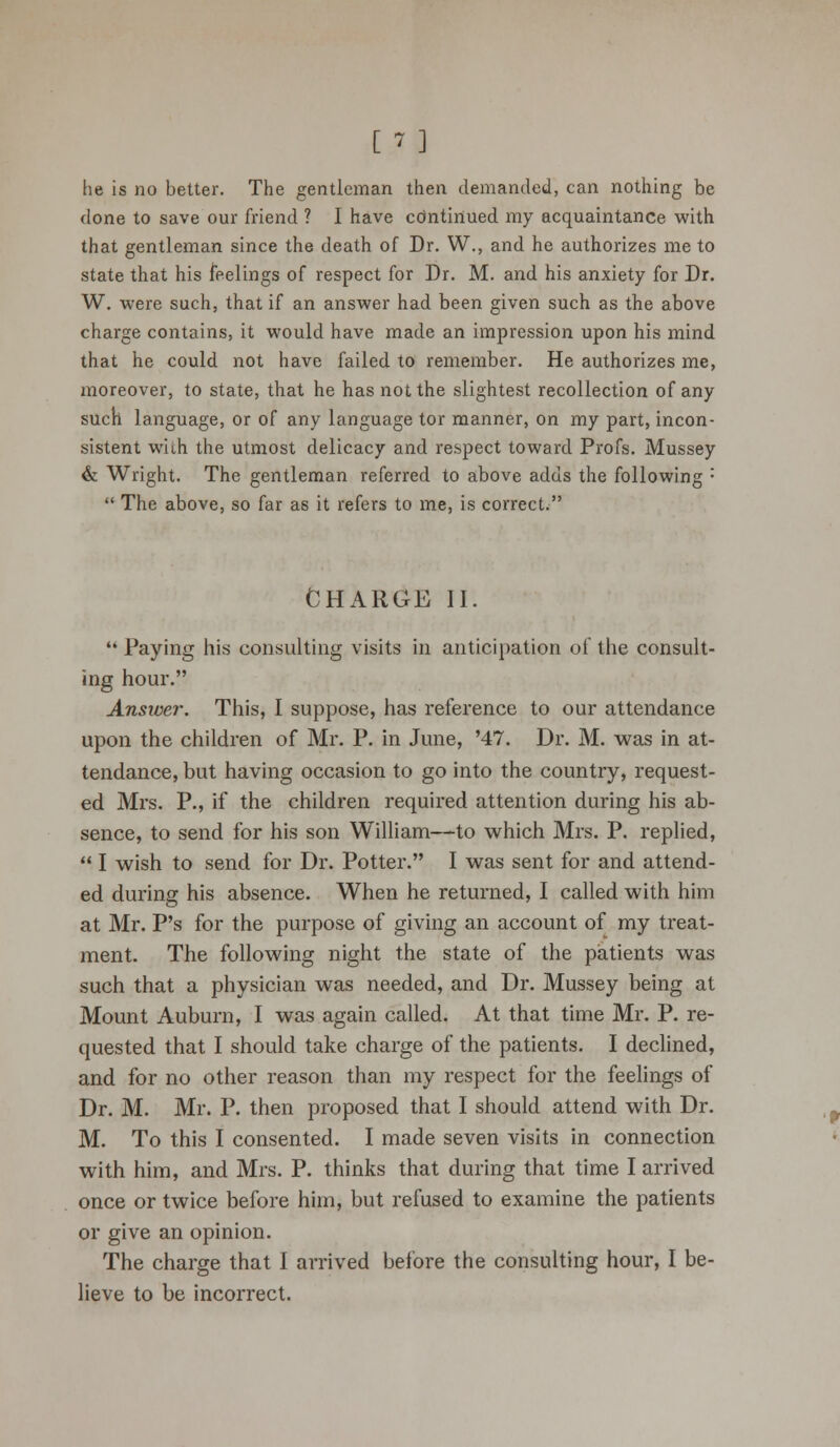 he is no better. The gentleman then demanded, can nothing be done to save our friend ? I have cdntinued my acquaintance with that gentleman since the death of Dr. W., and he authorizes me to state that his feelings of respect for Dr. M. and his anxiety for Dr. W. were such, that if an answer had been given such as the above charge contains, it would have made an impression upon his mind that he could not have failed to remember. He authorizes me, moreover, to state, that he has not the slightest recollection of any such language, or of any language tor manner, on my part, incon- sistent with the utmost delicacy and respect toward Profs. Mussey & Wright. The gentleman referred to above adds the following :  The above, so far as it refers to me, is correct. CHARGE II.  Paying his consulting visits in anticipation of the consult- ing hour. Answer. This, I suppose, has reference to our attendance upon the children of Mr. P. in June, '47. Dr. M. was in at- tendance, but having occasion to go into the country, request- ed Mrs. P., if the children required attention during his ab- sence, to send for his son William—to which Mrs. P. replied,  I wish to send for Dr. Potter. I was sent for and attend- ed during his absence. When he returned, I called with him at Mr. P's for the purpose of giving an account of my treat- ment. The following night the state of the patients was such that a physician was needed, and Dr. Mussey being at Mount Auburn, I was again called. At that time Mr. P. re- quested that I should take charge of the patients. I declined, and for no other reason than my respect for the feelings of Dr. M. Mr. P. then proposed that I should attend with Dr. M. To this I consented. I made seven visits in connection with him, and Mrs. P. thinks that during that time I arrived once or twice before him, but refused to examine the patients or give an opinion. The charge that I arrived before the consulting hour, I be- lieve to be incorrect.