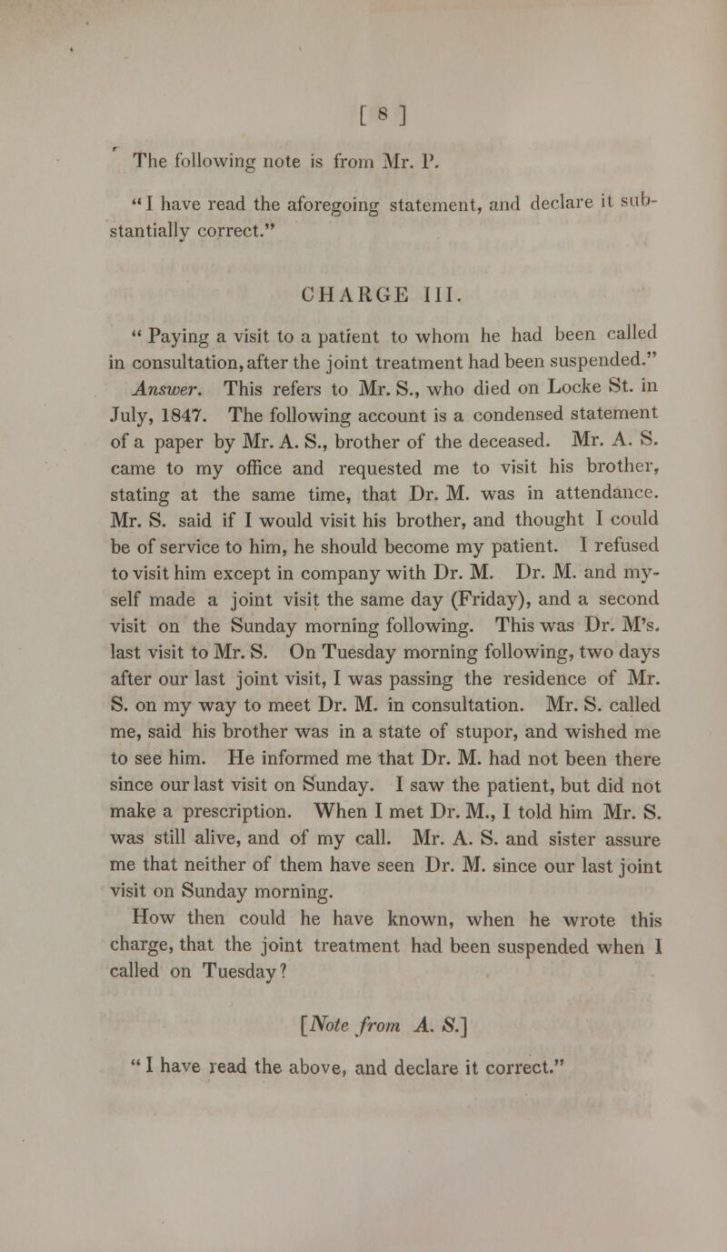 [8 ] The following note is from Mr. P. I have read the aforegoing statement, and declare it sub- stantially correct. CHARGE III.  Paying a visit to a patient to whom he had been called in consultation, after the joint treatment had been suspended. Answer. This refers to Mr. S., who died on Locke St. in July, 1847. The following account is a condensed statement of a paper by Mr. A. S., brother of the deceased. Mr. A. S. came to my office and requested me to visit his brother, stating at the same time, that Dr. M. was in attendance. Mr. S. said if I would visit his brother, and thought I could be of service to him, he should become my patient. I refused to visit him except in company with Dr. M. Dr. M. and my- self made a joint visit the same day (Friday), and a second visit on the Sunday morning following. This was Dr. M's. last visit to Mr. S. On Tuesday morning following, two days after our last joint visit, I was passing the residence of Mr. S. on my way to meet Dr. M. in consultation. Mr. S. called me, said his brother was in a state of stupor, and wished me to see him. He informed me that Dr. M. had not been there since our last visit on Sunday. I saw the patient, but did not make a prescription. When I met Dr. M., I told him Mr. S. was still alive, and of my call. Mr. A. S. and sister assure me that neither of them have seen Dr. M. since our last joint visit on Sunday morning. How then could he have known, when he wrote this charge, that the joint treatment had been suspended when I called on Tuesday? [Note from A. S.]