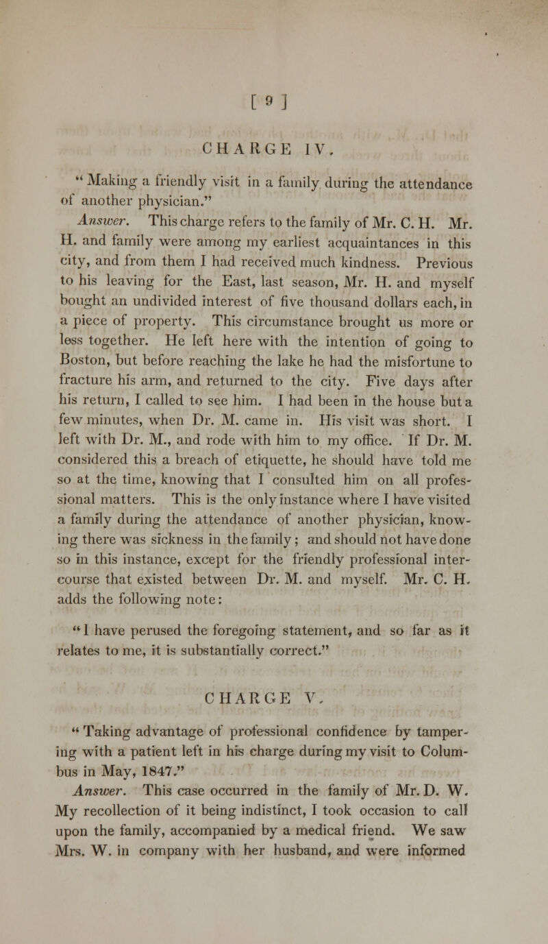 CHARGE IV. 11 Making a friendly visit in a family during the attendance of another physician. Answer. This charge refers to the family of Mr. C. H. Mr. H. and family were among my earliest acquaintances in this city, and from them I had received much kindness. Previous to his leaving for the East, last season, Mr. H. and myself bought an undivided interest of five thousand dollars each, in a piece of property. This circumstance brought us more or less together. He left here with the intention of going to Boston, but before reaching the lake he had the misfortune to fracture his arm, and returned to the city. Five days after his return, I called to see him. I had been in the house but a few minutes, when Dr. M. came in. His visit was short. I left with Dr. M., and rode with him to my office. If Dr. M. considered this a breach of etiquette, he should have told me so at the time, knowing that I consulted him on all profes- sional matters. This is the only instance where I have visited a family during the attendance of another physician, know- ing there was sickness in the family; and should not have done so in this instance, except for the friendly professional inter- course that existed between Dr. M. and myself. Mr. C. H. adds the following note:  1 have perused the foregoing statement, and so far as it relates to me, it is substantially correct. CHARGE V.  Taking advantage of professional confidence by tamper- ing with a patient left in his charge during my visit to Colum- bus in May, 1847. Answer. This case occurred in the family of Mr. D. W. My recollection of it being indistinct, I took occasion to call upon the family, accompanied by a medical friend. We saw Mrs. W. in company with her husband, and were informed