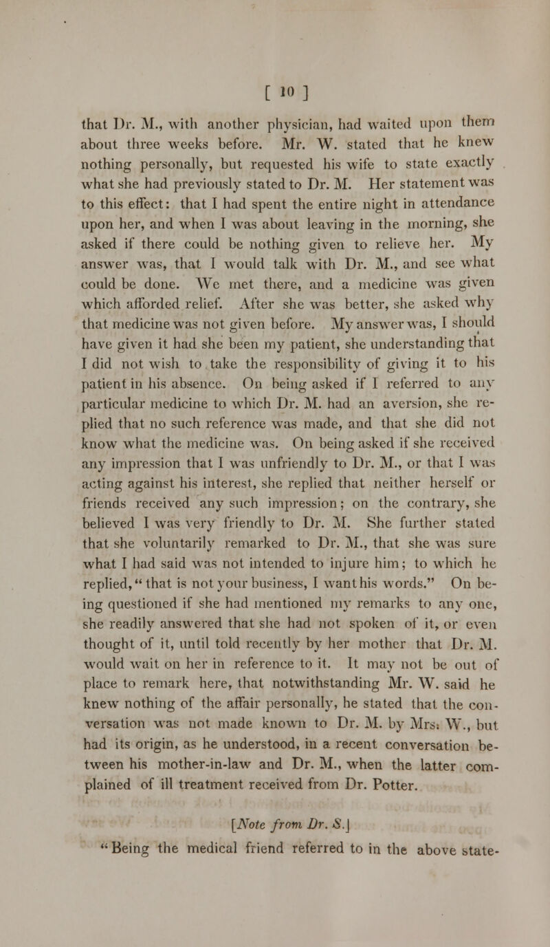 [ io •] that Dr. M., with another physician, had waited upon them about three weeks before. Mr. W. stated that he knew nothing personally, but requested his wife to state exactly what she had previously stated to Dr. M. Her statement was to this effect: that I had spent the entire night in attendance upon her, and when 1 was about leaving in the morning, she asked if there could be nothing given to relieve her. My answer was, that I would talk with Dr. M., and see what could be done. We met there, and a medicine was given which afforded relief. After she was better, she asked why that medicine was not given before. My answer was, I should have given it had she been my patient, she understanding that I did not wish to take the responsibility of giving it to his patient in his absence. On being asked if I referred to any particular medicine to which Dr. M. had an aversion, she re- plied that no such reference was made, and that she did not know what the medicine was. On being asked if she received any impression that I was unfriendly to Dr. M., or that I was acting against his interest, she replied that neither herself or friends received any such impression; on the contrary, she believed 1 was very friendly to Dr. M. She further stated that she voluntarily remarked to Dr. M., that she was sure what I had said was not intended to injure him; to which he replied, that is not your business, I want his words. On be- ing questioned if she had mentioned my remarks to any one, she readily answered that she had not spoken of it, or even thought of it, until told recently by her mother that Dr. M. would wait on her in reference to it. It may not be out of place to remark here, that notwithstanding Mr. W. said he knew nothing of the affair personally, he stated that the con- versation was not made known to Dr. M. by Mrsi W\, but had its origin, as he understood, in a recent conversation be- tween his mother-in-law and Dr. M., when the latter com- plained of ill treatment received from Dr. Potter. [Note from Dr. S.\ Being the medical friend referred to in the above state-