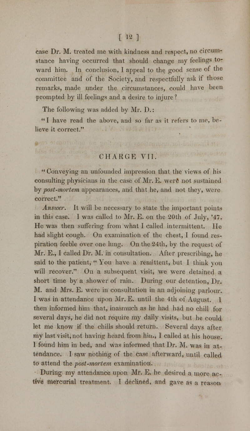 [ 12] case Dr. M. treated me with kindness and respect, no circum- stance having occurred that should change my feelings to- ward him. In conclusion, I appeal to the good sense of the committee and of the Society, and respectfully ask if those remarks, made under the circumstances, could have been prompted by ill feelings and a desire to injure? The following was added by Mr. D.: I have read the above, and so far as it refers to me, be- lieve it correct. CHARGE VII.  Conveying an unfounded impression that the views of his consulting physicians in the case of Mr. E. were not sustained by post-mortem appearances, and that he, and not they, were correct. Answer. It will be necessary to state the important points- in this case. I was called to Mr. E. on the 20th of July, '47. He was then suffering from what I called intermittent. He had slight cough. On examination of the chest, I found res- piration feeble over one lung. On the 24th, by the request of Mr. E., I called Dr. M. in consultation. After prescribing, he said to the patient,  You have a remittent, but I think you will recover. On a subsequent visit, we were detained a short time by a shower of rain. During our detention, Dr. M. and Mrs. E. were in consultation in an adjoining parlour. I was in attendance upon Mr. E. until the 4th of August. 1 then informed him that, inasmuch as he had had no chill for several days, he did not require my daily visits, but he could let me know if the chills should return. Several days after my last visit, not having heard from him, I called at his house. I found him in bed, and was informed that Dr. M. was in at- tendance. I saw nothing of the case afterward, until called to attend the post-mortem examination. During my attendance upon Mr. E. he desired a more ac- tive mercurial treatment. I declined, and gave as a reason