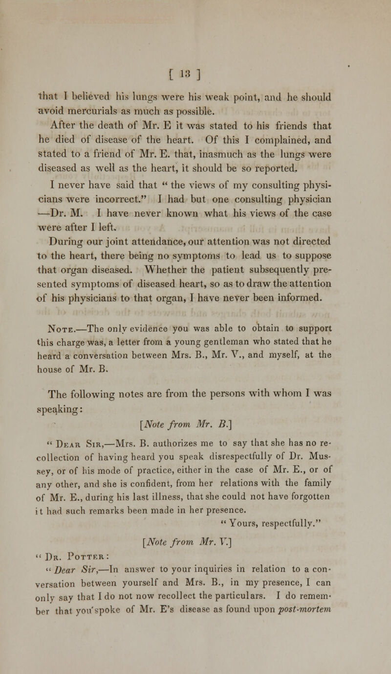 [ 18 ] that I believed his lungs were his weak point, and he should avoid mercurials as much as possible. After the death of Mr. E it was stated to his friends that he died of disease of the heart. Of this I complained, and stated to a friend of Mr. E. that, inasmuch as the lungs were diseased as well as the heart, it should be so reported. I never have said that  the views of my consulting physi- cians were incorrect. I had but one consulting physician —Dr. M. I have never known what his views of the case were after I left. During our joint attendance, our attention was not directed to the heart, there being no symptoms to lead us to suppose that organ diseased. Whether the patient subsequently pre- sented symptoms of diseased heart, so as to draw the attention of his physicians to that organ, I have never been informed. Note.—The only evidence you was able to obtain to support this charge was, a letter from a young gentleman who stated that he heard a conversation between Mrs. B., Mr. V., and myself, at the house of Mr. B. The following notes are from the persons with whom I was speaking: [Note from Mr. B.]  Dear Sir,—Mrs. B. authorizes me to say that she has no re- collection of having heard you speak disrespectfully of Dr. Mus- sey, or of his mode of practice, either in the case of Mr. E., or of any other, and she is confident, from her relations with the family of Mr. E., during his last illness, that she could not have forgotten it had such remarks been made in her presence.  Yours, respectfully. [Note from Mr. V.]  Dr. Potter :  Dear Sir,—In answer to your inquiries in relation to a con- versation between yourself and Mrs. B., in my presence, I can only say that I do not now recollect the particulars. I do remem- ber that you'spoke of Mr. E's disease as found upon post-mortem