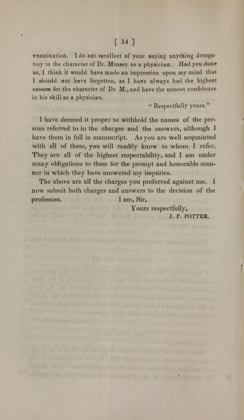 [ 14] •examination. I do not recollect of your saying anything deroga- tory to the character of Dr. Mussey as a physician. Had you done ho, I think it would have made an impression upon my mind that I should not have forgotten, as I have always had the highest esteem for the character of Dr. M., and have the utmost confidence in his skill as a physician. Respectfully yours. I have deemed it proper to withhold the names of the per- sons referred to in the charges and the answers, although I have them in full in manuscript. As you are well acquainted with ail of them, you will readily know to whom I refer. They are all of the highest respectability, and I am under many obligations to them for the prompt and honorable man- ner in which they have answered my inquiries. The above are all the charges you preferred against me. I now submit both charges and answers to the decision of the profession. I am, Sir, Yours respectfully, J. F. POTTER.